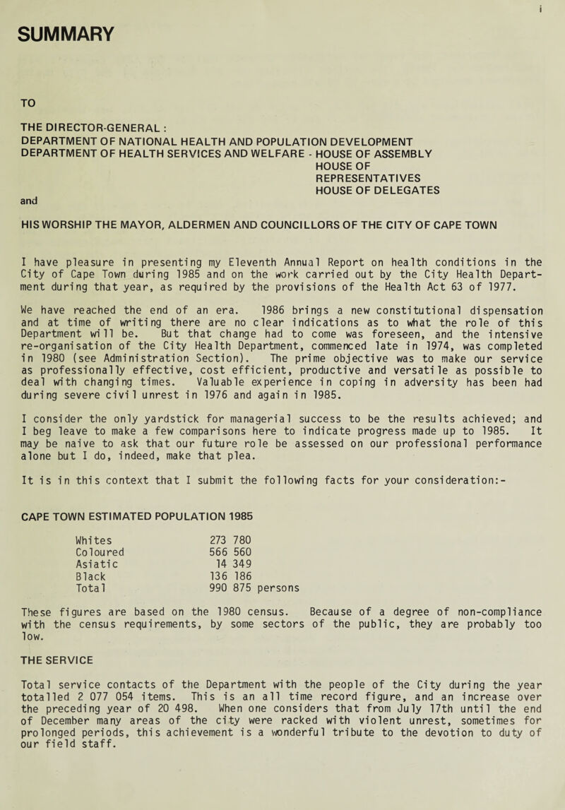 SUMMARY TO THE DIRECTOR-GENERAL : DEPARTMENT OF NATIONAL HEALTH AND POPULATION DEVELOPMENT DEPARTMENT OF HEALTH SERVICES AND WELFARE - HOUSE OF ASSEMBLY HOUSE OF REPRESENTATIVES HOUSE OF DELEGATES and HIS WORSHIP THE MAYOR, ALDERMEN AND COUNCILLORS OF THE CITY OF CAPE TOWN I have pleasure in presenting my Eleventh Annual Report on health conditions in the City of Cape Tov/n during 1985 and on the work carried out by the City Health Depart¬ ment during that year, as required by the provisions of the Health Act 63 of 1977. We have reached the end of an era. 1986 brings a new constitutional dispensation and at time of writing there are no clear indications as to what the role of this Department will be. But that change had to come was foreseen, and the intensive re-organisation of the City Health Department, commenced late in 1974, was completed in 1980 (see Administration Section). The prime objective was to make our service as professionally effective, cost efficient, productive and versatile as possible to deal with changing times. Valuable experience in coping in adversity has been had during severe civil unrest in 1976 and again in 1985. I consider the only yardstick for managerial success to be the results achieved; and I beg leave to make a few comparisons here to indicate progress made up to 1985. It may be naive to ask that our future role be assessed on our professional performance alone but I do, indeed, make that plea. It is in this context that I submit the following facts for your consideration:- CAPE TOWN ESTIMATED POPULATION 1985 Whites Coloured Asiatic Black Total 273 780 566 560 14 349 136 186 990 875 persons These figures are based on the 1980 census. Because of a degree of non-compliance with the census requirements, by some sectors of the public, they are probably too low. THE SERVICE Total service contacts of the Department with the people of the City during the year totalled 2 077 054 items. This is an all time record figure, and an increase over the preceding year of 20 498. When one considers that from July 17th until the end of December many areas of the city were racked with violent unrest, sometimes for prolonged periods, this achievement is a wonderful tribute to the devotion to duty of our field staff.