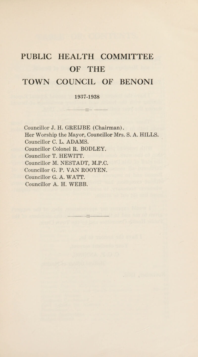 PUBLIC HEALTH COMMITTEE OF THE TOWN COUNCIL OF BENONI 1937-1938 Councillor J. H. GREIJBE (Chairman). Her Worship the Mayor, Councillor Mrs. S. A. HILLS. Councillor C. L. ADAMS. Councillor Colonel R. BODLEY. Councillor T. HEWITT. Councillor M. NESTADT, M.P.C. Councillor G. P. VAN ROOYEN. Councillor G. A. WATT. Councillor A. H. WEBB.