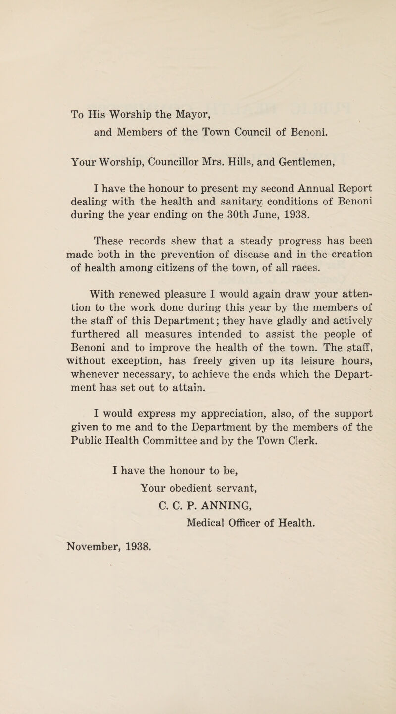 To His Worship the Mayor, and Members of the Town Council of Benoni. Your Worship, Councillor Mrs. Hills, and Gentlemen, I have the honour to present my second Annual Report dealing with the health and sanitary conditions of Benoni during the year ending on the 30th June, 1938. These records shew that a steady progress has been made both in the prevention of disease and in the creation of health among citizens of the town, of all races. With renewed pleasure I would again draw your atten¬ tion to the work done during this year by the members of the staff of this Department; they have gladly and actively furthered all measures intended to assist the people of Benoni and to improve the health of the town. The staff, without exception, has freely given up its leisure hours, whenever necessary, to achieve the ends which the Depart¬ ment has set out to attain. I would express my appreciation, also, of the support given to me and to the Department by the members of the Public Health Committee and by the Town Clerk. I have the honour to be, Your obedient servant, C. C. P. ANNING, Medical Officer of Health. November, 1938.