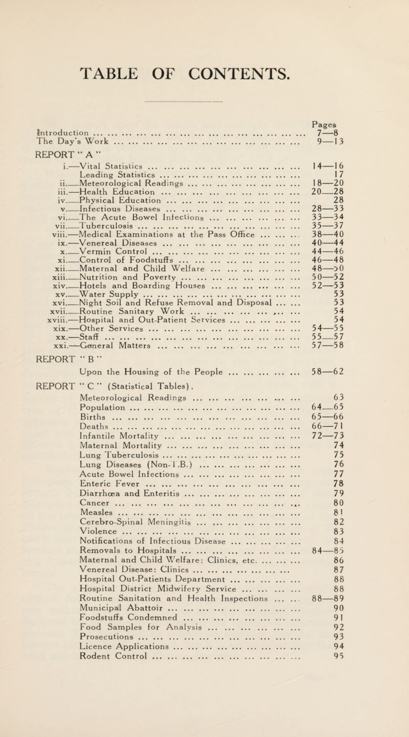 TABLE OF CONTENTS. Pages introduction. 7 8 The Day’s Work. 9—13 REPORT “ A ” i.-Vital Statistics. 14-16 Leading Statistics. 17 ii_Meteorological Readings. 1 8-20 iii.-Health Education . 20-28 iv _Physical Education. 28 v _Infectious Diseases . 28-33 vi _The Acute Bowel Infections. 33-34 vii_Tuberculosis. 35-37 viii.-Medical Examinations at the Pass Office . 38-40 ix.-Venereal Diseases. 40-44 x _Vermin Control. 44—46 xi _Controll of Foodstuffs. 46—48 xii _Maternal and Child Welfare . 48-50 xiii _Nutrition and Poverty. 50-52 xiv _Hotels and Boarding Houses . 52-53 xv _Water Supply. 53 xvi _Night Soil and Refuse Removal and Disposal. 53 xvii _Routine Sanitary Work . 54 xviii.-Hospital and Out-Patient Services. 54 xix. -Other Services. 54-55 xx. —Staff. 55—5 7 xxi. —General Matters . 5 7-58 REPORT “ B” Upon the Housing of the People . 58—62 REPORT “C” (Statistical Tables). Meteorological Readings . 63 Population... 64-65 Births . 65-66 Deaths. 66-7 1 Infantile Mortality . 72-73 Maternal Mortality. 74 Lung Tuberculosis. 75 Lung Diseases (Non-l.B.) . 76 Acute Bowel Infections. 77 Enteric Fever . 78 Diarrhoea and Enteritis. 79 Cancer. 80 Measles. 81 Cerebro-Spinal Meningitis. 82 Violence. 83 Notifications of Infectious Disease . 84 Removals to Hospitals. 84—85 Maternal and Child Welfare: Clinics, etc. 86 Venereal Disease: Clinics. 87 Hospital Out-Patients Department. 88 Hospital District Midwifery Service ... .. 88 Routine Sanitation and Health Inspections . 88-89 Municipal Abattoir. 90 Foodstuffs Condemned . 91 Food Samples for Analysis. 92 Prosecutions. 93 Licence Applications. 94 Rodent Control. 95