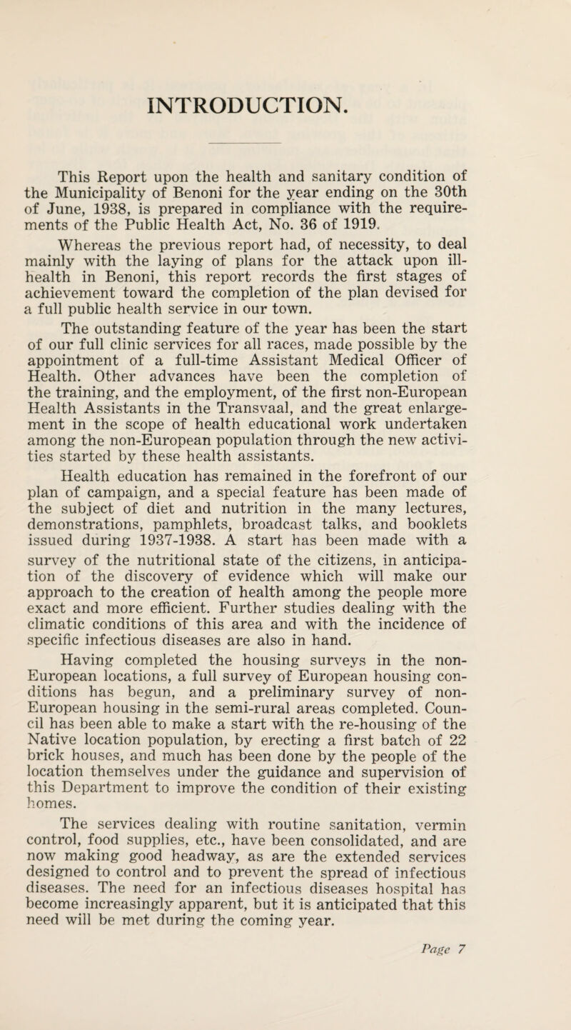 INTRODUCTION. This Report upon the health and sanitary condition of the Municipality of Benoni for the year ending on the 30th of June, 1938, is prepared in compliance with the require¬ ments of the Public Health Act, No. 36 of 1919. Whereas the previous report had, of necessity, to deal mainly with the laying of plans for the attack upon ill- health in Benoni, this report records the first stages of achievement toward the completion of the plan devised for a full public health service in our town. The outstanding feature of the year has been the start of our full clinic services for all races, made possible by the appointment of a full-time Assistant Medical Officer of Health. Other advances have been the completion of the training, and the employment, of the first non-European Health Assistants in the Transvaal, and the great enlarge¬ ment in the scope of health educational work undertaken among the non-European population through the new activi¬ ties started by these health assistants. Health education has remained in the forefront of our plan of campaign, and a special feature has been made of the subject of diet and nutrition in the many lectures, demonstrations, pamphlets, broadcast talks, and booklets issued during 1937-1938. A start has been made with a survey of the nutritional state of the citizens, in anticipa¬ tion of the discovery of evidence which will make our approach to the creation of health among the people more exact and more efficient. Further studies dealing with the climatic conditions of this area and with the incidence of specific infectious diseases are also in hand. Having completed the housing surveys in the non- European locations, a full survey of European housing con¬ ditions has begun, and a preliminary survey of non- European housing in the semi-rural areas completed. Coun¬ cil has been able to make a start with the re-housing of the Native location population, by erecting a first batch of 22 brick houses, and much has been done by the people of the location themselves under the guidance and supervision of this Department to improve the condition of their existing homes. The services dealing with routine sanitation, vermin control, food supplies, etc., have been consolidated, and are now making good headway, as are the extended services designed to control and to prevent the spread of infectious diseases. The need for an infectious diseases hospital has become increasingly apparent, but it is anticipated that this need will be met during the coming year.