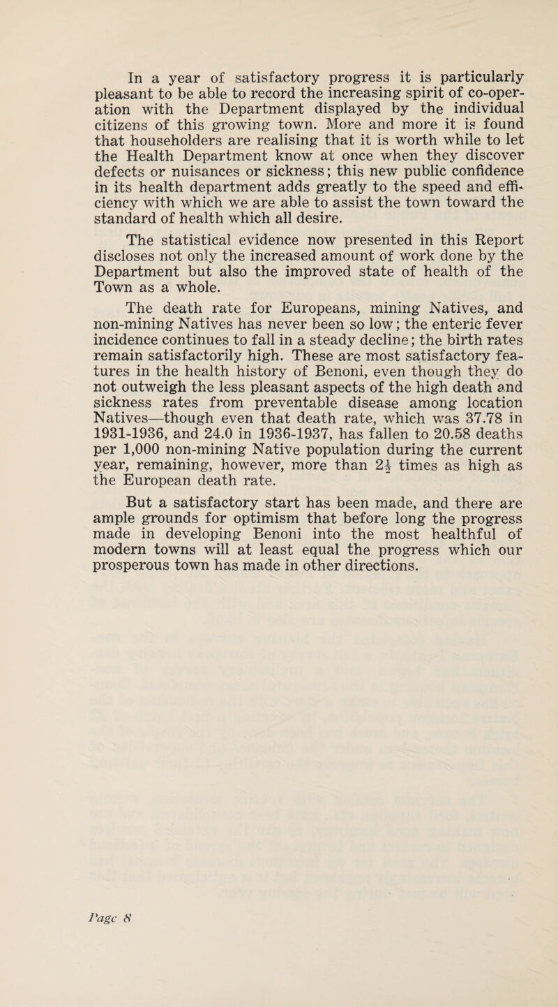 pleasant to be able to record the increasing spirit of co-oper¬ ation with the Department displayed by the individual citizens of this growing town. More and more it is found that householders are realising that it is worth while to let the Health Department know at once when they discover defects or nuisances or sickness; this new public confidence in its health department adds greatly to the speed and effi¬ ciency with which we are able to assist the town toward the standard of health which all desire. The statistical evidence now presented in this Report discloses not only the increased amount of work done by the Department but also the improved state of health of the Town as a whole. The death rate for Europeans, mining Natives, and non-mining Natives has never been so low; the enteric fever incidence continues to fall in a steady decline; the birth rates remain satisfactorily high. These are most satisfactory fea¬ tures in the health history of Benoni, even though they do not outweigh the less pleasant aspects of the high death and sickness rates from preventable disease among location Natives—though even that death rate, which was 37.78 in 1931-1936, and 24.0 in 1936-1937, has fallen to 20.58 deaths per 1,000 non-mining Native population during the current year, remaining, however, more than 2\ times as high as the European death rate. But a satisfactory start has been made, and there are ample grounds for optimism that before long the progress made in developing Benoni into the most healthful of modern towns will at least equal the progress which our prosperous town has made in other directions. Page <S’