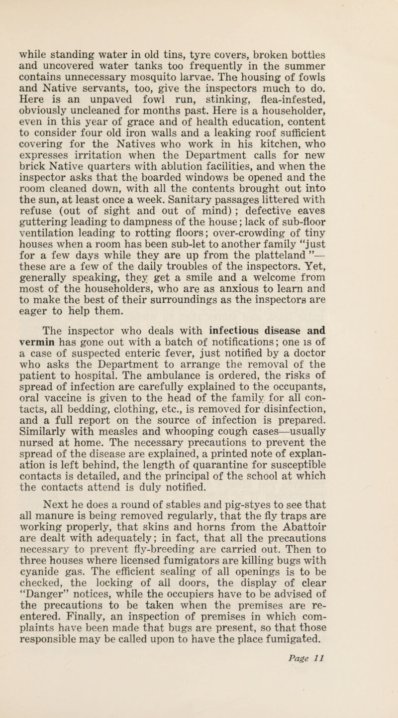 while standing water in old tins, tyre covers, broken bottles and uncovered water tanks too frequently in the summer contains unnecessary mosquito larvae. The housing of fowls and Native servants, too, give the inspectors much to do. Here is an unpaved fowl run, stinking, flea-infested, obviously uncleaned for months past. Here is a householder, even in this year of grace and of health education, content to consider four old iron walls and a leaking roof sufficient covering for the Natives who work in his kitchen, who expresses irritation when the Department calls for new brick Native quarters with ablution facilities, and when the inspector asks that the boarded windows be opened and the room cleaned down, with all the contents brought out into the sun, at least once a week. Sanitary passages littered with refuse (out of sight and out of mind) ; defective eaves guttering leading to dampness of the house; lack of sub-floor ventilation leading to rotting floors; over-crowding of tiny houses when a room has been sub-let to another family “just for a few days while they are up from the platteland ”— these are a few of the daily troubles of the inspectors. Yet, generally speaking, they get a smile and a welcome from most of the householders, who are as anxious to learn and to make the best of their surroundings as the inspectors are eager to help them. The inspector who deals with infectious disease and vermin has gone out with a batch of notifications; one is of a case of suspected enteric fever, just notified by a doctor who asks the Department to arrange the removal of the patient to hospital. The ambulance is ordered, the risks of spread of infection are carefully explained to the occupants, oral vaccine is given to the head of the family for all con¬ tacts, all bedding, clothing, etc., is removed for disinfection, and a full report on the source of infection is prepared. Similarly with measles and whooping cough cases—usually nursed at home. The necessary precautions to prevent the spread of the disease are explained, a printed note of explan¬ ation is left behind, the length of quarantine for susceptible contacts is detailed, and the principal of the school at which the contacts attend is duly notified. Next he does a round of stables and pig-styes to see that all manure is being removed regularly, that the fly traps are working properly, that skins and horns from the Abattoir are dealt with adequately; in fact, that all the precautions necessary to prevent fly-breeding are carried out. Then to three houses where licensed fumigators are killing bugs with cyanide gas. The efficient sealing of all openings is to be checked, the locking of all doors, the display of clear “Danger” notices, while the occupiers have to be advised of the precautions to be taken when the premises are re¬ entered. Finally, an inspection of premises in which com¬ plaints have been made that bugs are present, so that those responsible may be called upon to have the place fumigated.