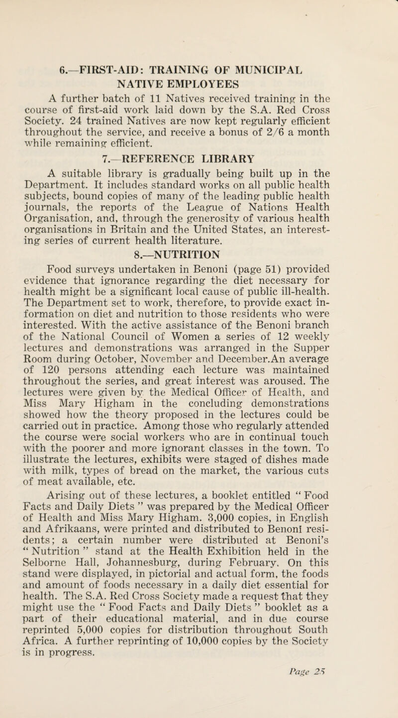 6.—FIRST-AID: TRAINING OF MUNICIPAL NATIVE EMPLOYEES A further batch of 11 Natives received training in the course of first-aid work laid down by the S.A. Red Cross Society. 24 trained Natives are now kept regularly efficient throughout the service, and receive a bonus of 2/6 a month while remaining efficient. 7.—REFERENCE LIBRARY A suitable library is gradually being built up in the Department. It includes standard works on all public health subjects, bound copies of many of the leading public health journals, the reports of the League of Nations Health Organisation, and, through the generosity of various health organisations in Britain and the United States, an interest¬ ing series of current health literature. 8.—NUTRITION Food surveys undertaken in Benoni (page 51) provided evidence that ignorance regarding the diet necessary for health might be a significant local cause of public ill-health. The Department set to work, therefore, to provide exact in¬ formation on diet and nutrition to those residents who were interested. With the active assistance of the Benoni branch of the National Council of Women a series of 12 weekly lectures and demonstrations was arranged in the Supper Room during October, November and December.An average of 120 persons attending each lecture was maintained throughout the series, and great interest was aroused. The lectures were given by the Medical Officer of Health, and Miss Mary Higham in the concluding demonstrations showed how the theory proposed in the lectures could be carried out in practice. Among those who regularly attended the course were social workers who are in continual touch with the poorer and more ignorant classes in the town. To illustrate the lectures, exhibits were staged of dishes made with milk, types of bread on the market, the various cuts of meat available, etc. Arising out of these lectures, a booklet entitled “ Food Facts and Daily Diets ” was prepared by the Medical Officer of Health and Miss Mary Higham. 3,000 copies, in English and Afrikaans, were printed and distributed to Benoni resi¬ dents; a certain number were distributed at Benoni’s “ Nutrition ” stand at the Health Exhibition held in the Selborne Hall, Johannesburg, during February. On this stand were displayed, in pictorial and actual form, the foods and amount of foods necessary in a daily diet essential for health. The S.A. Red Cross Society made a request that they might use the “ Food Facts and Daily Diets ” booklet as a part of their educational material, and in due course reprinted 5,000 copies for distribution throughout South Africa. A further reprinting of 10,000 copies by the Society is in progress.