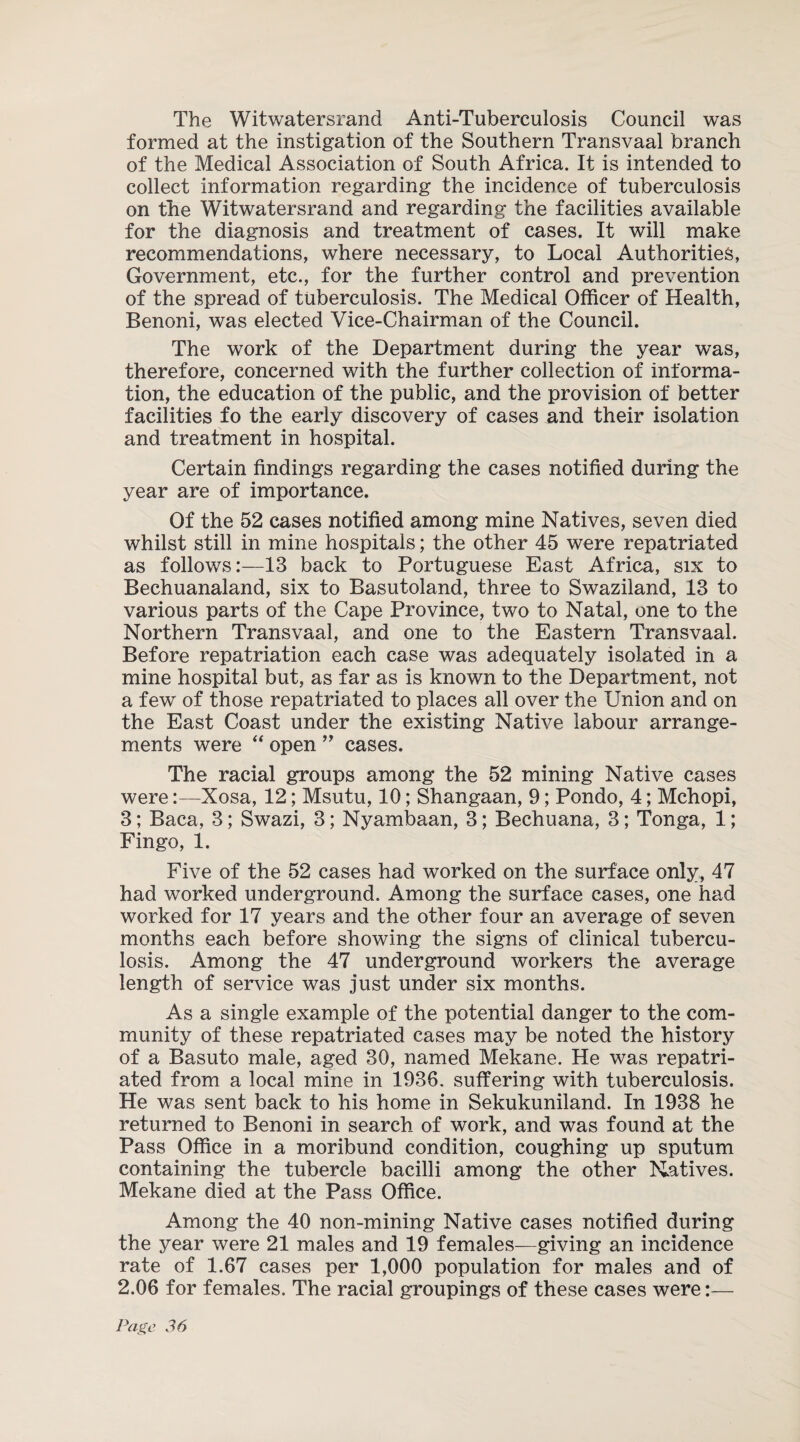 The Witwatersrand Anti-Tuberculosis Council was formed at the instigation of the Southern Transvaal branch of the Medical Association of South Africa. It is intended to collect information regarding the incidence of tuberculosis on the Witwatersrand and regarding the facilities available for the diagnosis and treatment of cases. It will make recommendations, where necessary, to Local Authorities, Government, etc., for the further control and prevention of the spread of tuberculosis. The Medical Officer of Health, Benoni, was elected Vice-Chairman of the Council. The work of the Department during the year was, therefore, concerned with the further collection of informa¬ tion, the education of the public, and the provision of better facilities fo the early discovery of cases and their isolation and treatment in hospital. Certain findings regarding the cases notified during the year are of importance. Of the 52 cases notified among mine Natives, seven died whilst still in mine hospitals; the other 45 were repatriated as follows:—13 back to Portuguese East Africa, six to Bechuanaland, six to Basutoland, three to Swaziland, 13 to various parts of the Cape Province, two to Natal, one to the Northern Transvaal, and one to the Eastern Transvaal. Before repatriation each case was adequately isolated in a mine hospital but, as far as is known to the Department, not a few of those repatriated to places all over the Union and on the East Coast under the existing Native labour arrange¬ ments were “ open ” cases. The racial groups among the 52 mining Native cases were:—Xosa, 12; Msutu, 10; Shangaan, 9; Pondo, 4; Mchopi, 3; Baca, 3; Swazi, 3; Nyambaan, 3; Bechuana, 3; Tonga, 1; Fingo, 1. Five of the 52 cases had worked on the surface only, 47 had worked underground. Among the surface cases, one had worked for 17 years and the other four an average of seven months each before showing the signs of clinical tubercu¬ losis. Among the 47 underground workers the average length of service was just under six months. As a single example of the potential danger to the com¬ munity of these repatriated cases may be noted the history of a Basuto male, aged 30, named Mekane. He was repatri¬ ated from a local mine in 1936. suffering with tuberculosis. He was sent back to his home in Sekukuniland. In 1938 he returned to Benoni in search of work, and was found at the Pass Office in a moribund condition, coughing up sputum containing the tubercle bacilli among the other Natives. Mekane died at the Pass Office. Among the 40 non-mining Native cases notified during the year were 21 males and 19 females—giving an incidence rate of 1.67 cases per 1,000 population for males and of 2.06 for females. The racial groupings of these cases were:—