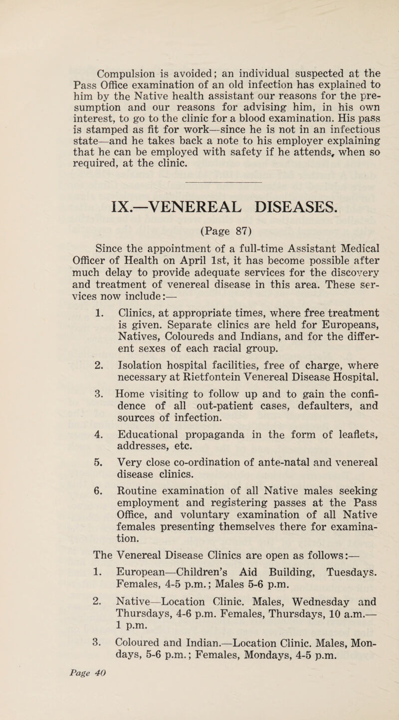 Compulsion is avoided; an individual suspected at the Pass Office examination of an old infection has explained to him by the Native health assistant our reasons for the pre¬ sumption and our reasons for advising him, in his own interest, to go to the clinic for a blood examination. His pass is stamped as fit for work—since he is not in an infectious state—and he takes back a note to his employer explaining that he can be employed with safety if he attends, when so required, at the clinic. IX.—VENEREAL DISEASES. (Page 87) Since the appointment of a full-time Assistant Medical Officer of Health on April 1st, it has become possible after much delay to provide adequate services for the discovery and treatment of venereal disease in this area. These ser¬ vices now include:— 1. Clinics, at appropriate times, where free treatment is given. Separate clinics are held for Europeans, Natives, Coloureds and Indians, and for the differ¬ ent sexes of each racial group. 2. Isolation hospital facilities, free of charge, where necessary at Rietfontein Venereal Disease Hospital. 3. Home visiting to follow up and to gain the confi¬ dence of all out-patient cases, defaulters, and sources of infection. 4. Educational propaganda in the form of leaflets, addresses, etc. 5. Very close co-ordination of ante-natal and venereal disease clinics. 6. Routine examination of all Native males seeking employment and registering passes at the Pass Office, and voluntary examination of all Native females presenting themselves there for examina¬ tion. The Venereal Disease Clinics are open as follows:— 1. European—Children's Aid Building, Tuesdays. Females, 4-5 p.m.; Males 5-6 p.m. 2. Native—Location Clinic. Males, Wednesday and Thursdays, 4-6 p.m. Females, Thursdays, 10 a.m.— 1 p.m. 3. Coloured and Indian.—Location Clinic. Males, Mon¬ days, 5-6 p.m.; Females, Mondays, 4-5 p.m.