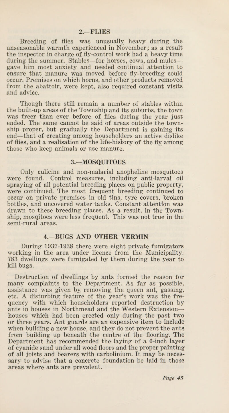 2.—FLIES Breeding of flies was unusually heavy during the unseasonable warmth experienced in November; as a result the inspector in charge of fly-control work had a heavy time during the summer. Stables—for horses, cows, and mules— gave him most anxiety and needed continual attention to ensure that manure was moved before fly-breeding could occur. Premises on which horns, and other products removed from the abattoir, were kept, also required constant visits and advice. Though there still remain a number of stables within the built-up areas of the Township and its suburbs, the town was freer than ever before of flies during the year just ended. The same cannot be said of areas outside the town¬ ship proper, but gradually the Department is gaining its end—that of creating among householders an active dislike of flies, and a realisation of the life-history of the fly among those who keep animals or use manure. 3.—MOSQUITOES Only culicine and non-malarial anopheline mosquitoes were found. Control measures, including anti-larval oil spraying of all potential breeding places on public property, were continued. The most frequent breeding continued to occur on private premises in old tins, tyre covers, broken bottles, and uncovered water tanks. Constant attention was drawn to these breeding places. As a result, in the Town¬ ship, mosqitoes were less frequent. This was not true in the semi-rural areas. 4.—BUGS AND OTHER VERMIN During 1937-1938 there were eight private fumigators working in the area under licence from the Municipality. 783 dwellings were fumigated by them during the year to kill bugs. Destruction of dwellings by ants formed the reason for many complaints to the Department. As far as possible, assistance was given by removing the queen ant, gassing, etc. A disturbing feature of the year’s work was the fre¬ quency with which householders reported destruction by ants in houses in Northmead and the Western Extension— houses which had been erected only during the past two or three years. Ant guards are an expensive item to include when building a new house, and they do not prevent the ants from building up beneath the centre of the flooring. The Department has recommended the laying of a 6-inch layer of cyanide sand under all wood floors and the proper painting of all joists and bearers with carbolinium. It may be neces¬ sary to advise that a concrete foundation be laid in those areas where ants are prevalent.