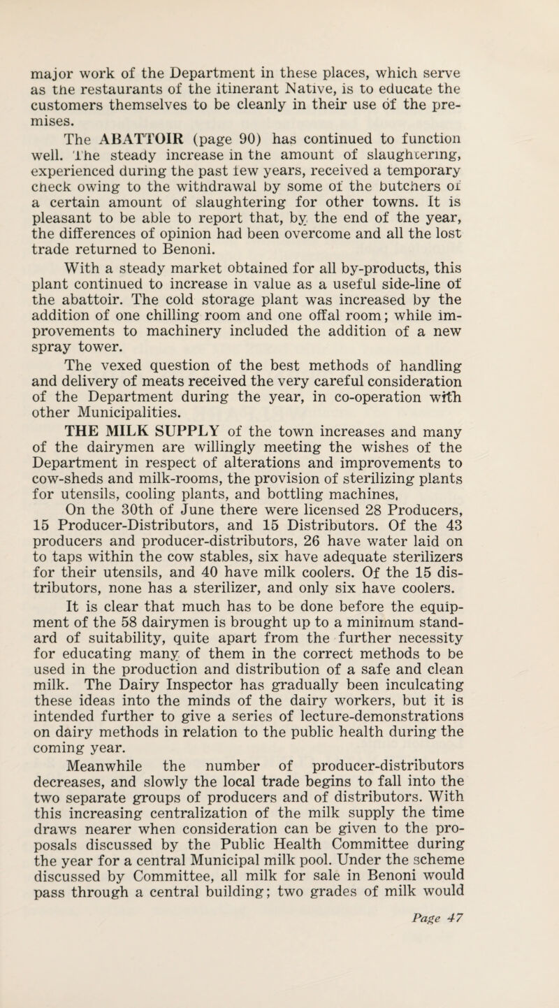 major work of the Department in these places, which serve as the restaurants of the itinerant Native, is to educate the customers themselves to be cleanly in their use of the pre¬ mises. The ABATTOIR (page 90) has continued to function well. The steady increase in the amount of slaughtering, experienced during the past tew years, received a temporary check owing to the withdrawal by some of the butchers of a certain amount of slaughtering for other towns. It is pleasant to be able to report that, by the end of the year, the differences of opinion had been overcome and all the lost trade returned to Benoni. With a steady market obtained for all by-products, this plant continued to increase in value as a useful side-line of the abattoir. The cold storage plant was increased by the addition of one chilling room and one offal room; while im¬ provements to machinery included the addition of a new spray tower. The vexed question of the best methods of handling and delivery of meats received the very careful consideration of the Department during the year, in co-operation with other Municipalities. THE MILK SUPPLY of the town increases and many of the dairymen are willingly meeting the wishes of the Department in respect of alterations and improvements to cow-sheds and milk-rooms, the provision of sterilizing plants for utensils, cooling plants, and bottling machines, On the 30th of June there were licensed 28 Producers, 15 Producer-Distributors, and 15 Distributors. Of the 43 producers and producer-distributors, 26 have water laid on to taps within the cow stables, six have adequate sterilizers for their utensils, and 40 have milk coolers. Of the 15 dis¬ tributors, none has a sterilizer, and only six have coolers. It is clear that much has to be done before the equip¬ ment of the 58 dairymen is brought up to a minimum stand¬ ard of suitability, quite apart from the further necessity for educating many of them in the correct methods to be used in the production and distribution of a safe and clean milk. The Dairy Inspector has gradually been inculcating these ideas into the minds of the dairy workers, but it is intended further to give a series of lecture-demonstrations on dairy methods in relation to the public health during the coming year. Meanwhile the number of producer-distributors decreases, and slowly the local trade begins to fall into the two separate groups of producers and of distributors. With this increasing centralization of the milk supply the time draws nearer when consideration can be given to the pro¬ posals discussed by the Public Health Committee during the year for a central Municipal milk pool. Under the scheme discussed by Committee, all milk for sale in Benoni would pass through a central building; two grades of milk would