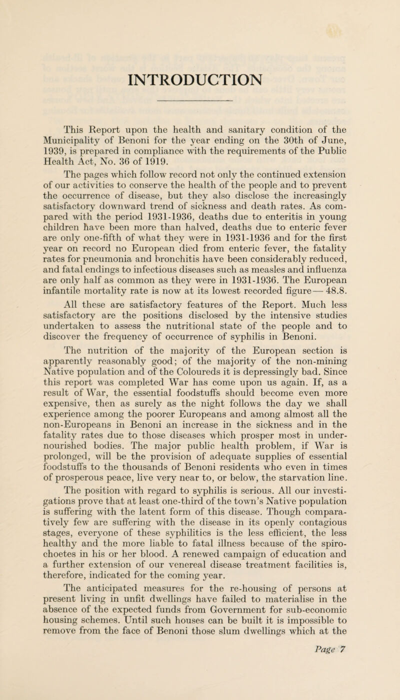 INTRODUCTION This Report upon the health and sanitary condition of the Municipality of Benoni for the year ending on the 30th of June, 1939, is prepared in compliance with the requirements of the Public Health Act, No. 36 of 1919. The pages which follow record not only the continued extension of our activities to conserve the health of the people and to prevent the occurrence of disease, but they also disclose the increasingly satisfactory downward trend of sickness and death rates. As com¬ pared with the period 1931-1936, deaths due to enteritis in young children have been more than halved, deaths due to enteric fever are only one-fifth of what they were in 1931-1936 and for the first year on record no European died from enteric fever, the fatality rates for pneumonia and bronchitis have been considerably reduced, and fatal endings to infectious diseases such as measles and influenza are only half as common as they were in 1931-1936. The European infantile mortality rate is now at its lowest recorded figure—48.8. All these are satisfactory features of the Report. Much less satisfactory are the positions disclosed by the intensive studies undertaken to assess the nutritional state of the people and to discover the frequency of occurrence of syphilis in Benoni. The nutrition of the majority of the European section is apparently reasonably good; of the majority of the non-mining Native population and of the Coloureds it is depressingly bad. Since this report was completed War has come upon us again. If, as a result of War, the essential foodstuffs should become even more expensive, then as surely as the night follows the day we shall experience among the poorer Europeans and among almost all the non-Europeans in Benoni an increase in the sickness and in the fatality rates due to those diseases which prosper most in under¬ nourished bodies. The major public health problem, if War is prolonged, will be the provision of adequate supplies of essential foodstuffs to the thousands of Benoni residents who even in times of prosperous peace, live very near to, or below, the starvation line. The position with regard to syphilis is serious. All our investi¬ gations prove that at least one-third of the town’s Native population is suffering with the latent form of this disease. Though compara¬ tively few are suffering with the disease in its openly contagious stages, everyone of these syphilitics is the less efficient, the less healthy and the more liable to fatal illness because of the spiro- choetes in his or her blood. A renewed campaign of education and a further extension of our venereal disease treatment facilities is, therefore, indicated for the coming year. The anticipated measures for the re-housing of persons at present living in unfit dwellings have failed to materialise in the absence of the expected funds from Government for sub-economic housing schemes. Until such houses can be built it is impossible to remove from the face of Benoni those slum dwellings which at the