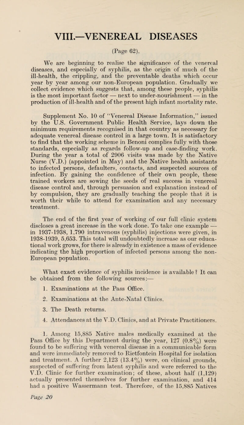 VIII.—VENEREAL DISEASES (Page 62). We are beginning to realise the significance of the venereal diseases, and especially of syphilis, as the origin of much of the ill-health, the crippling, and the preventable deaths which occur year by year among our non-European population. Gradually we collect evidence which suggests that, among these people, syphilis is the most important factor — next to under-nourishment — in the production of ill-health and of the present high infant mortality rate. Supplement No. 10 of “Venereal Disease Information,” issued by the U.S. Government Public Health Service, lays down the minimum requirements recognised in that country as necessary for adequate venereal disease control in a large town. It is satisfactory to find that the working scheme in Benoni complies fully with those standards, especially as regards follow-up and case-finding work. During the year a total of 2906 visits was made by the Native Nurse (V.D.) (appointed in May) and the Native health assistants to infected persons, defaulters, contacts, and suspected sources of infection. By gaining the confidence of their owtl people, these trained workers are sowing the seeds of real success in venereal disease control and, through persuasion and explanation instead of by compulsion, they are gradually teaching the people that it is worth their while to attend for examination and any necessary treatment. The end of the first year of working of our full clinic system discloses a great increase in the work done. To take one example — in 1937-1938, 1,790 intravenous (syphilis) injections were given, in 1938-1939, 5,653. This total will undoubtedly increase as our educa¬ tional work grows, for there is already in existence a mass of evidence indicating the high proportion of infected persons among the non- European population. What exact evidence of syphilis incidence is available ? It can be obtained from the following sources:— 1. Examinations at the Pass Office. 2. Examinations at the Ante-Natal Clinics. 3. The Death returns. 4. Attendances at the V.D. Clinics, and at Private Practitioners. 1. Among 15,885 Native males medically examined at the Pass Office by this Department during the year, 127 (0.8%) were found to be suffering with venereal disease in a communicable form and were immediately removed to Rietfontein Hospital for isolation and treatment. A further 2,123 (13.4%) were, on clinical grounds, suspected of suffering from latent syphilis and were referred to the V.D. Clinic for further examination; of these, about half (1,129) actually presented themselves for further examination, and 414 had a positive Wassermann test. Therefore, of the 15,885 Natives