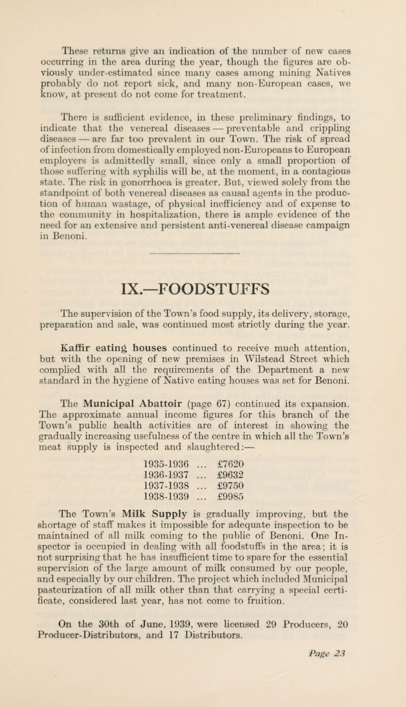 These returns give an indication of the number of new cases occurring in the area during the year, though the figures are ob¬ viously under-estimated since many cases among mining Natives probably do not report sick, and many non-European cases, we know, at present do not come for treatment. There is sufficient evidence, in these preliminary findings, to indicate that the venereal diseases — preventable and crippling diseases — are far too prevalent in our Town. The risk of spread of infection from domestically employed non-Europeans to European employers is admittedly small, since only a small proportion of those suffering with syphilis will be, at the moment, in a contagious state. The risk in gonorrhoea is greater. But, viewed solely from the standpoint of both venereal diseases as causal agents in the produc¬ tion of human wastage, of physical inefficiency and of expense to the community in hospitalization, there is ample evidence of the need for an extensive and persistent anti-venereal disease campaign in Benoni. IX.—FOODSTUFFS The supervision of the Town’s food supply, its delivery, storage, preparation and sale, was continued most strictly during the year. Kaffir eating houses continued to receive much attention, but with the opening of new premises in Wilstead Street which complied with all the requirements of the Department a new standard in the hygiene of Native eating houses was set for Benoni. The Municipal Abattoir (page 67) continued its expansion. The approximate annual income figures for this branch of the Town’s public health activities are of interest in showing the gradually increasing usefulness of the centre in which all the Town’s meat supply is inspected and slaughtered:— 1935- 1936 ... £7620 1936- 1937 ... £9632 1937- 1938 ... £9750 1938- 1939 ... £9985 The Town’s Milk Supply is gradually improving, but the shortage of staff makes it impossible for adequate inspection to be maintained of all milk coming to the public of Benoni. One In¬ spector is occupied in dealing with all foodstuffs in the area; it is not surprising that he has insufficient time to spare for the essential supervision of the large amount of milk consumed by our people, and especially by our children. The project which included Municipal pasteurization of all milk other than that carrying a special certi¬ ficate, considered last year, has not come to fruition. On the 30th of June, 1939, were licensed 29 Producers, 20 Producer-Distributors, and 17 Distributors.