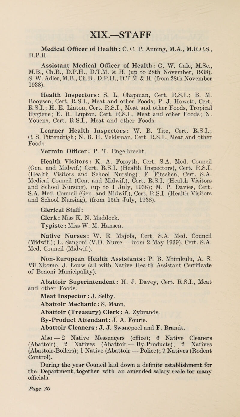 XIX—STAFF Medical Officer of Health: C. C. P. Aiming, M.A., M.R.C.S., D.P.H. Assistant Medical Officer of Health: G. W. Gale, M.Sc., M.B., Ch.B., D.P.H., D.T.M. & H. (np to 28th November, 1938). S. W. Adler, M.B., Ch.B., D.P.H., D.T.M. & H. (from 28th November 1938). Health Inspectors: S. L. Chapman, Cert. R.S.I.; B. M. Booysen, Cert. R.S.I., Meat and other Foods; P. J, Howett, Cert. R. S.I.; H. E. Linton, Cert. R.S.I., Meat and other Foods, Tropical Hygiene; E. R. Lupton, Cert. R.S.I., Meat and other Foods; N. Youens, Cert. R.S.I., Meat and other Foods. Learner Health Inspectors: W. B. Tite, Cert. R.S.I.; C. S. Pittendrigh; N. B. H. Veldsman, Cert. R.S.I., Meat and other Foods. Vermin Officer: P. T. Engelbrecht. Health Visitors: K. A. Forsyth, Cert. S.A. Med. Council (Gen. and Midwif.) Cert. R.S.I. (Health Inspectors), Cert. R.S.I. (Health Visitors and School Nursing); F. Fitschen, Cert. S.A. Medical Council (Gen. and Midwif.), Cert. R.S.I. (Health Visitors and School Nursing), (up to 1 July, 1938); M. P. Davies, Cert. S. A. Med. Council (Gen. and Midwif.), Cert. R.S.I. (Health Visitors and School Nursing), (from 15th July, 1938). Clerical Staff: Clerk: Miss K. N. Maddock. Typiste: Miss W. M. Hansen. Native Nurses: W. E. Majola, Cert. S.A. Med. Council (Midwif.); L. Sangoni (V.D. Nurse — from 2 May 1939), Cert. S.A. Med. Council (Midwif.). Non-European Health Assistants: P. B. Mtimkulu, A. S. Vil-Nkomo, J. Louw (all with Native Health Assistant Certificate of Benoni Municipality). Abattoir Superintendent: H. J. Davey, Cert. R.S.I., Meat and other Foods. Meat Inspector: J. Selby. Abattoir Mechanic: S, Mann. Abattoir (Treasury) Clerk: A. Zybrands. By-Product Attendant: J. A. Fourie. Abattoir Cleaners: J. J. Swanepoel and F. Brandt. Also — 2 Native Messengers (office); 6 Native Cleaners (Abattoir); 2 Natives (Abattoir — By-Products); 2 Natives (Abattoir-Boilers); 1 Native (Abattoir — Police); 7 Natives (Rodent Control). During the year Council laid down a definite establishment for the Department, together with an amended salary scale for many officials.