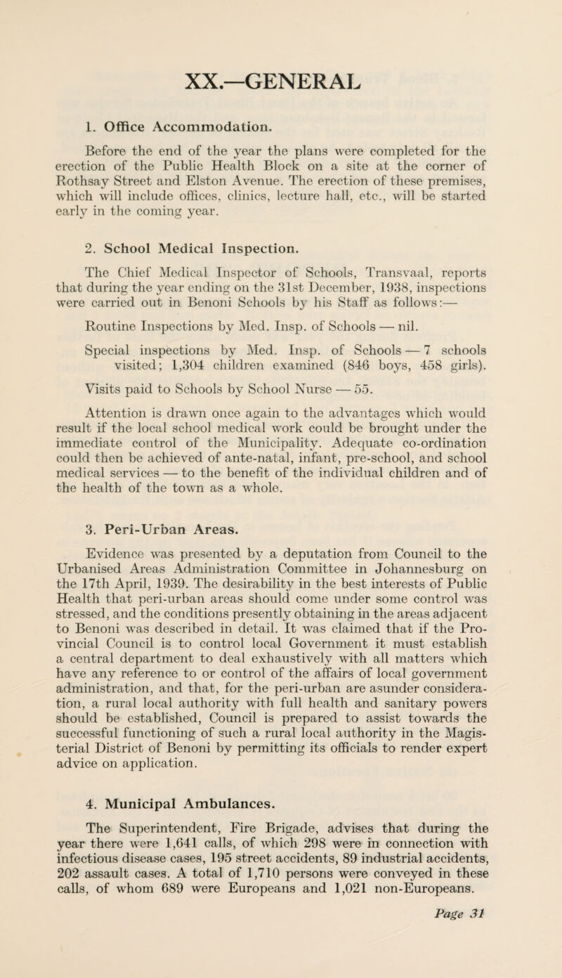 XX—GENERAL 1. Office Accommodation. Before the end of the year the plans were completed for the erection of the Public Health Block on a site at the corner of Rothsay Street and Elston Avenue. The erection of these premises, which will include offices, clinics, lecture hall, etc., will be started early in the coming year. 2. School Medical Inspection. The Chief Medical Inspector of Schools, Transvaal, reports that during the year ending on the 31st December, 1938, inspections were carried out in Benoni Schools by his Staff as follows:— Routine Inspections by Med. Insp. of Schools — nil. Special inspections by Med. Insp. of Schools — 7 schools visited; 1,304 children examined (846 boys, 458 girls). Visits paid to Schools by School Nurse — 55. Attention is drawn once again to the advantages which would result if the local school medical work could be brought under the immediate control of the Municipality. Adequate co-ordination could then be achieved of ante-natal, infant, pre-school, and school medical services — to the benefit of the individual children and of the health of the town as a whole. 3. Peri-Urban Areas. Evidence was presented by a deputation from Council to the Urbanised Areas Administration Committee in Johannesburg on the 17th April, 1939. The desirability in the best interests of Public Health that peri-urban areas should come under some control was stressed, and the conditions presently obtaining in the areas adjacent to Benoni was described in detail. It was claimed that if the Pro¬ vincial Council is to control local Government it must establish a central department to deal exhaustively with all matters which have any reference to or control of the affairs of local government administration, and that, for the peri-urban are asunder considera¬ tion, a rural local authority with full health and sanitary powers should be established, Council is prepared to assist towards the successful functioning of such a rural local authority in the Magis¬ terial District of Benoni by permitting its officials to render expert advice on application. 4. Municipal Ambulances. The Superintendent, Fire Brigade, advises that during the year there were 1,641 calls, of which 298 were in connection with infectious disease cases, 195 street accidents, 89 industrial accidents, 202 assault cases. A total of 1,710 persons were conveyed in these calls, of whom 689 were Europeans and 1,021 non-Europeans.