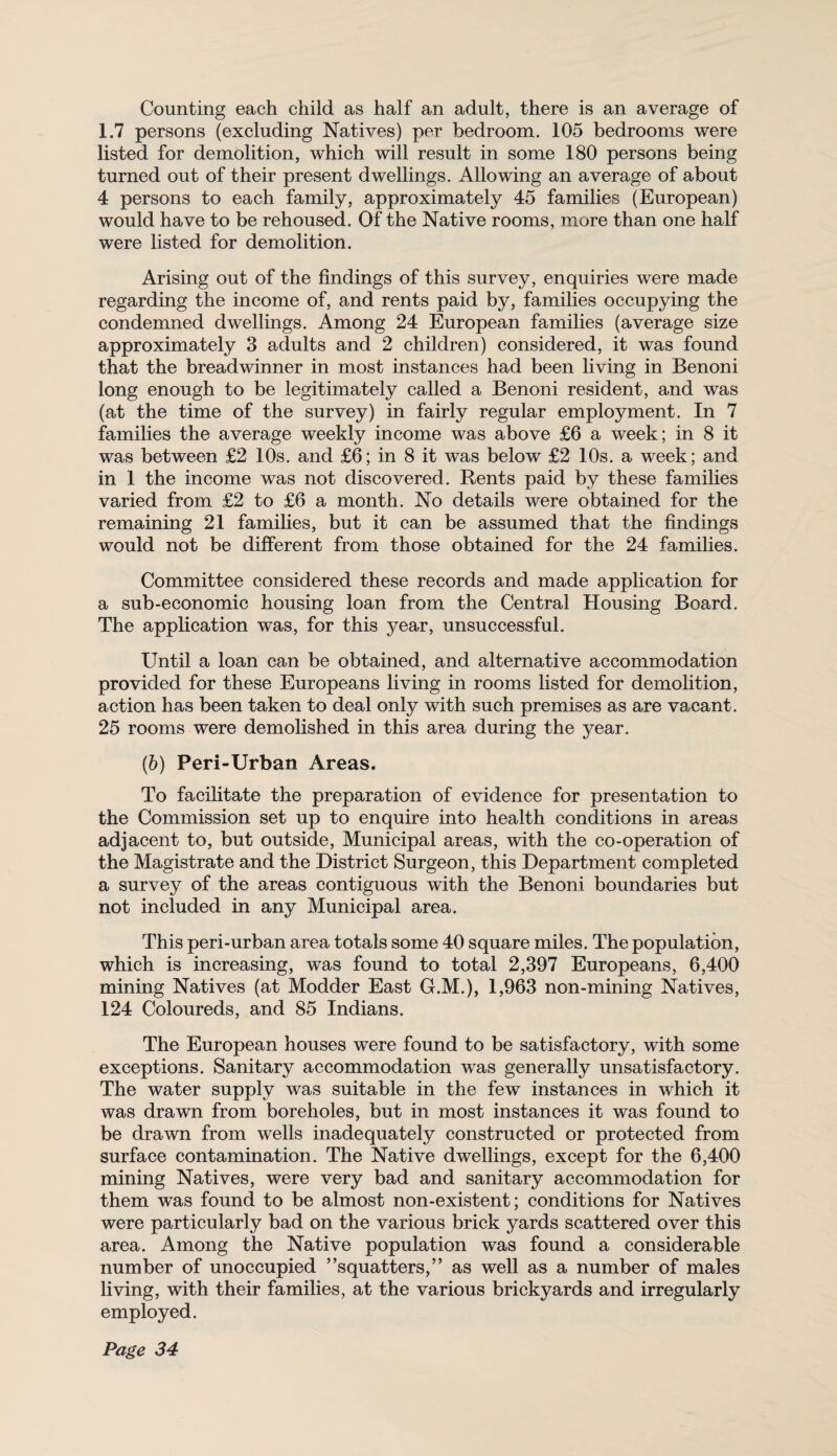Counting each child as half an adult, there is an average of 1.7 persons (excluding Natives) per bedroom. 105 bedrooms were listed for demolition, which will result in some 180 persons being turned out of their present dwellings. Allowing an average of about 4 persons to each family, approximately 45 families (European) would have to be rehoused. Of the Native rooms, more than one half were listed for demolition. Arising out of the findings of this survey, enquiries were made regarding the income of, and rents paid by, families occupying the condemned dwellings. Among 24 European families (average size approximately 3 adults and 2 children) considered, it was found that the breadwinner in most instances had been living in Benoni long enough to be legitimately called a Benoni resident, and was (at the time of the survey) in fairly regular employment. In 7 families the average weekly income was above £6 a week; in 8 it was between £2 10s. and £6; in 8 it was below £2 10s. a week; and in 1 the income was not discovered. Rents paid by these families varied from £2 to £6 a month. No details were obtained for the remaining 21 families, but it can be assumed that the findings would not be different from those obtained for the 24 families. Committee considered these records and made application for a sub-economic housing loan from the Central Housing Board. The application was, for this year, unsuccessful. Until a loan can be obtained, and alternative accommodation provided for these Europeans living in rooms listed for demolition, action has been taken to deal only with such premises as are vacant. 25 rooms were demolished in this area during the year. (b) Peri-Urban Areas. To facilitate the preparation of evidence for presentation to the Commission set up to enquire into health conditions in areas adjacent to, but outside, Municipal areas, with the co-operation of the Magistrate and the District Surgeon, this Department completed a survey of the areas contiguous with the Benoni boundaries but not included in any Municipal area. This peri-urban area totals some 40 square miles. The population, which is increasing, was found to total 2,397 Europeans, 6,400 mining Natives (at Modder East G.M.), 1,963 non-mining Natives, 124 Coloureds, and 85 Indians. The European houses were found to be satisfactory, with some exceptions. Sanitary accommodation was generally unsatisfactory. The water supply was suitable in the few instances in which it was drawn from boreholes, but in most instances it was found to be drawn from wells inadequately constructed or protected from surface contamination. The Native dwellings, except for the 6,400 mining Natives, were very bad and sanitary accommodation for them was found to be almost non-existent; conditions for Natives were particularly bad on the various brick yards scattered over this area. Among the Native population was found a considerable number of unoccupied ’’squatters,” as well as a number of males living, with their families, at the various brickyards and irregularly employed.