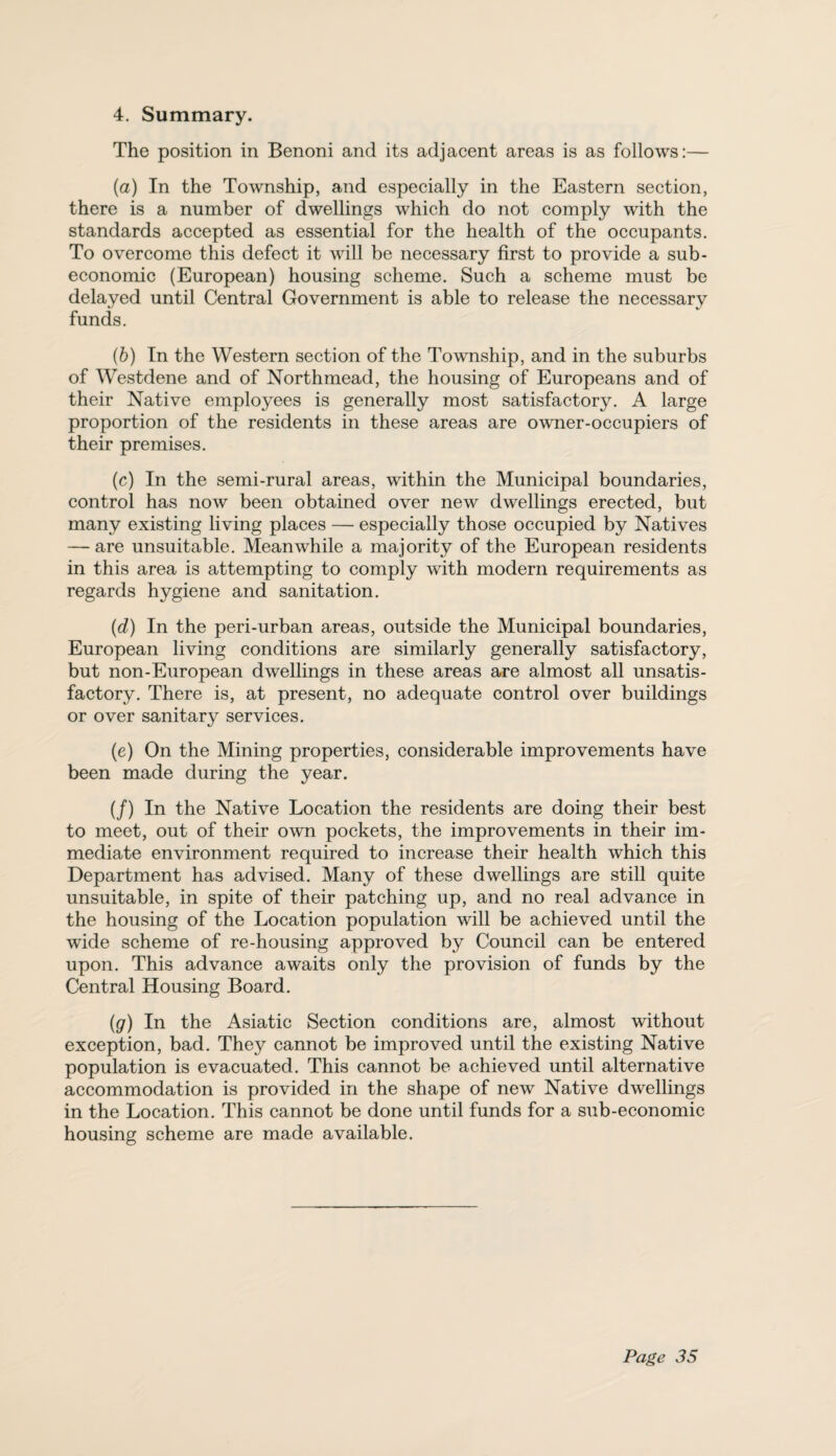 4. Summary. The position in Benoni and its adjacent areas is as follows:— (a) In the Township, and especially in the Eastern section, there is a number of dwellings which do not comply with the standards accepted as essential for the health of the occupants. To overcome this defect it will be necessary first to provide a sub- economic (European) housing scheme. Such a scheme must be delayed until Central Government is able to release the necessary funds. (b) In the Western section of the Township, and in the suburbs of Westdene and of Northmead, the housing of Europeans and of their Native employees is generally most satisfactory. A large proportion of the residents in these areas are owner-occupiers of their premises. (c) In the semi-rural areas, within the Municipal boundaries, control has now been obtained over new dwellings erected, but many existing living places — especially those occupied by Natives — are unsuitable. Meanwhile a majority of the European residents in this area is attempting to comply with modern requirements as regards hygiene and sanitation. (d) In the peri-urban areas, outside the Municipal boundaries, European living conditions are similarly generally satisfactory, but non-European dwellings in these areas are almost all unsatis¬ factory. There is, at present, no adequate control over buildings or over sanitary services. (e) On the Mining properties, considerable improvements have been made during the year. (/) In the Native Location the residents are doing their best to meet, out of their own pockets, the improvements in their im¬ mediate environment required to increase their health which this Department has advised. Many of these dwellings are still quite unsuitable, in spite of their patching up, and no real advance in the housing of the Location population will be achieved until the wide scheme of re-housing approved by Council can be entered upon. This advance awaits only the provision of funds by the Central Housing Board. (g) In the Asiatic Section conditions are, almost without exception, bad. They cannot be improved until the existing Native population is evacuated. This cannot be achieved until alternative accommodation is provided in the shape of new Native dwellings in the Location. This cannot be done until funds for a sub-economic housing scheme are made available.