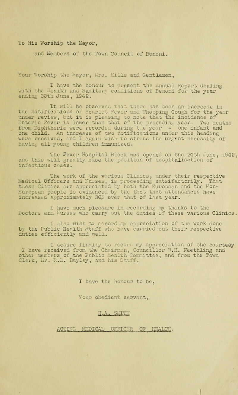 To His Worship the Mayor, and Members of the Town Council of Benoni Your Worship the Mayor, Mrs, Hills and Gentlemen, I have the honour to present the Annual Report dealing with the Health and Sanitary conditions of Benoni for the year ending 30th June, 1942. It will be observed that there has been an increase in the notifications of Scarlet Fever and Whooping Cough for the year under review, but it is pleasing to note that the incidence of Enteric Fever is lower than that of the preceding year.. Two deaths from Diphtheria were recorded during tue year - one infant and one childo An increase of two notifications under this heading were received, end I again wish to stress the urgent necessity of having all young children immunized. The Fever Hospital Block was opened on the 24th June, 1942 and this will greatly ease the position of hospitalisati infectious cases, don ot The work of the various Clinics, under their respective Medical Officers and Furses, is proceeding satsifactorily, That these Clinics are appreciated by both the European and the Non- European people is evidenced by the fact that attendances have increased approximately 30J over that of last year. Doctor 1 have much pleasure in recording my thanks to the mo Furses who carry out the duties of these various Clinics I also wish to record my appreciation of the work done by the Public Health Staff who have carried out their respective duties efficiently and well. I desire finally to record my appreciation of the courtesy I have received from the Chairman, Councillor W.H, Fee tilling and other members of the Public Health Committee, and from the Town ob. Bayley, and his Staff. Clerk, Mr “D jA < I have the honour to be, Your obedient servant, LT A QT TT'PT.r rliFvt oulL iii ACTING MEDICAL OFFICER OF HEALTH,