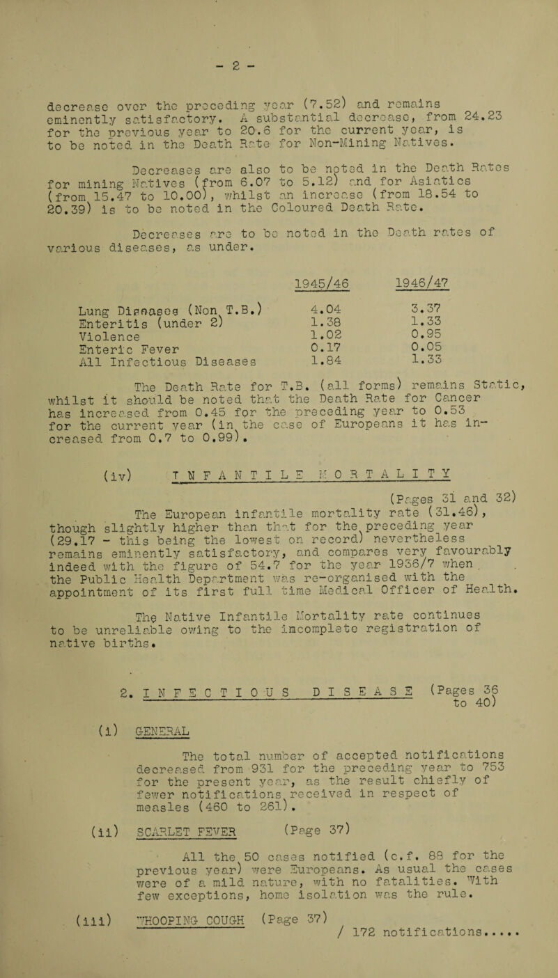 - 2 - decrease over the preceding year (7.52) and remains eminently satisfactory. A substantial decrease, from 24.23 for the previous year to 20.6 for the current year, is to be noted in the Death Rate for Non-Mining Natives. Decreases are also to be noted in the Death Rates for mining Natives (from 6.07 to 5.12) and for Asiatics (from 15.47 to 10.00), whilst an increase (from 18.54 to 20.39) is to be noted in the Coloured Death Rate. Decreases are to be noted in the Death rates of various diseases, as under. 1945/46 1946/47 Lung Diseases (Non T.B.) 4.04 3.37 Enteritis (under 2) 1.38 1.33 Violence 1.02 0.95 Enteric Fever 0.17 0.05 All Infectious Diseases 1.84 1.33 The Death Rate for T.B. (all forms) remains whilst it should be noted that the Death Rate for Cancer has increased from 0.45 for the preceding year to 0.53 for the current year (in the ca.se of Europeans it has in¬ creased from 0.7 to 0,99). (iv) T N F A N T I L E M ORTA LI TY \ ■ 11 M .— 11 1 -■ * * ''.' (Pages 3i and 32) The European infantile mortality rate (31.46), though slightly higher than that for the preceding year (29.17 - this being the lowest on record) nevertheless remains eminently satisfactory, and compares very favourably indeed with the figure of 54.7 for the year 1936/7 when the Public Health Department was re-organised with the appointment of its first full time Medical Officer of Health. The Native Infantile Mortality rate continues to be unreliable owing to the incomplete registration of native births. 2. INFECTIOUS DISEASE (Pages 36 -— to 40) (i) GENERAL The total number of accepted notifications decreased from 931 for the preceding year to 753 for the present year, as the result chiefly of fewer notifications received in respect of measles (460 to 26l). (ii) SCARLET FEVER (Page 37) All the 50 cases notified (c.f. 88 for the previous year) were Europeans. As usual the cases were of a mild nature, with no fatalities. With few exceptions, home isolation was the rule. (iii) WHOOPING- COUCH (Page 37) / 172 notifications.