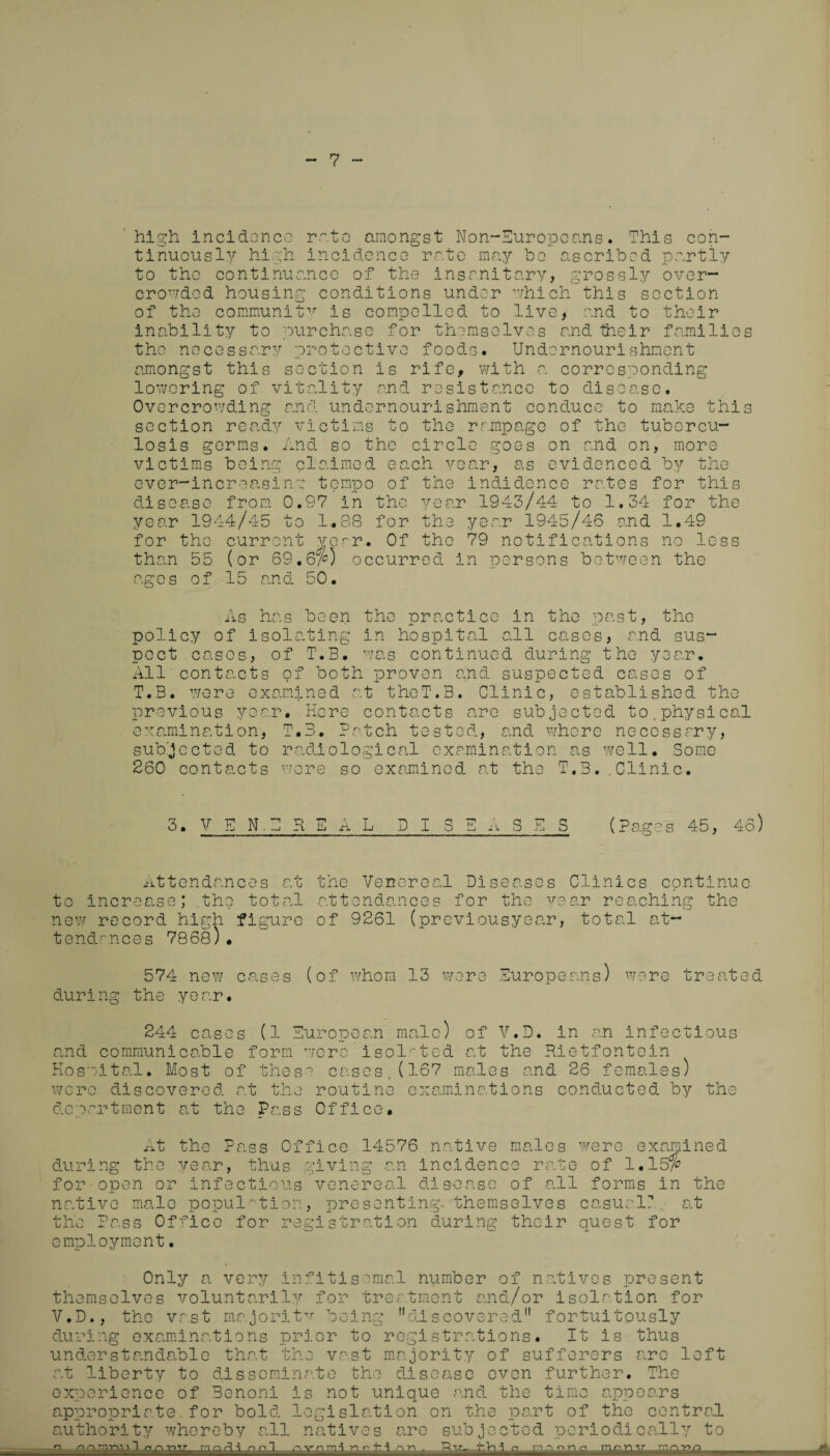 7 high incidence rate amongst Non-Europeans. This con¬ tinuously high incidence rate may ho ascribed partly to the continuance of the insanitary, grossly over¬ crowded housing conditions under which this section of the community is compelled to live, and to their inability to purchase for themselves and their families the necessary protective foods. Undernourishment amongst this section is rife, with a corresponding lowering of vitality and resistance to disease. Overcrowding and undernourishment conduce to make this section ready victims to the rampage of the tubercu¬ losis germs. And so the circle goes on and on, more victims being claimed each year, as evidenced by the ever-increasing tempo of the incidence rates for this disease from 0.97 in the year 1943/44 to 1.34 for the year 1944/45 to 1..88 for the year 1945/46 and 1.49 for the current year. Of the 79 notifications no less than 55 (or 69,6$) occurred in persons between the ages of 15 and 50. As has been the practice in the past, the policy of isolating in hospital all cases, and sus¬ pect cases, of T.B. was continued during the year. All'contacts of both proven and suspected cases of T.B. were examined at theT.B. Clinic, established the previous year. Here contacts are subjected to.physical examination, T.B. Patch tested, and where necessary, subjected to radiological examination as well. Some 260 contacts wore so examined at the T.B..Clinic. 3. VEN.BREAL D I S (Pages 45, 46) ■attendances at the Venereal Diseases Clinics continue to increase; .the total attendances for the year reaching the new record high figure of 9261 (previousyear, total at¬ tendances 7868)• 574 new cases (of whom 13 were Europeans) were treated during the year* 244 cases (1 European male) of V.D. in an infectious and communicable form were isolated at the Rietfontein Hospital. Most of these cases.(167 males and 26 females) were discovered at the routine examinations conducted by the department at the Pass Office. At the Pass Office 14576 native males were examined during the year, thus giving an incidence rate of 1.15$ for open or infectious venereal disease of all forms in the native male population, presenting, themselves casual?.,. at the Pass Office for registration during their quest for employment. Only a very i themselves voluntaril V.D., the vast major! during examinations p understandable that t at liberty to dissemi experience of Benoni appropriate. for bold authority whereby all n n Q ^ ^ r> n ~1 nfitisomal number of natives present y for treatment and/or isolation for tv b. rior discovered fortuitously to registrations. It is thus 11 r* - j—0 he vast majority of sufferers are left mate the disease even further. The is not unique and. the time appears legislation on the part of the central natives are subjected periodically to n vnm-i ?v- ^ * a. i n tr ,4