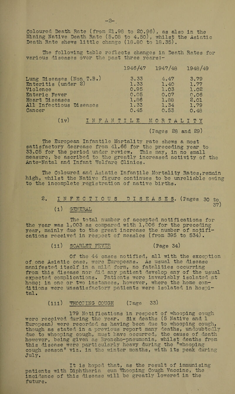 -3 Coloured Death Rate (from 21.98 to 20.96), as also In the Mining Native Death Rate (5.08 to 4.50), whilst the Asiatic Death Rate shews little change (18.80 to 18.35). The following table reflects changes in Death Rates for various diseases over the past three years:- 1946/47 1947/48 1948/49 Lung Diseases (Non T.B.) 3.33 4.47 3.79 Enteritis (under 2) 1.33 1.40 1.77 Violence 0.95 1.03 1.02 Enteric Fever 0.05 0.07 0.06 Heart Diseases 1.86 1.88 2.01 All Infectious Diseases 1.33 1.34 1.79 Cancer 0.45 0.53 0.48 (iv) I N F A N TILE l /T 0 R T A L I T Y (Pages 28 and 29) The European Infantile Mortality rate shews a most satisfactory decrease from 41.66 for tho preceding year to 33.05 for the period under review* This may, in no small measure, be ascribed to the greatly increased activity of the Ante-Natal and Infant Welfare Clinics. The Coloured and Asiatic Infantile Mortality Rates,remain high, whilst the Native figure continues to be unreliable owing to the incomplete registration of native births. 2. INFECTIOUS DISEASES. (Pages 30 to 37 (i) GENERAL The total number of accepted notifications for the year was 1,003 as compared with 1,006 for the preceding year, mainly due to the great increase the number of notifi¬ cations received in respect of measles (from 395 to 534). (ii) SCARLET FEVER (Page 34) Of the 44 cases notified, all with the exception of one Asiatic case, were Europeans. As usual the disease manifested itself in a.mild form, no fatalities occurring from this disease nor did any patient develop any of the usual expected complications. Patients were invariably isolated at home; in one or two instances, however, where the home con¬ ditions were unsatisfactory patients were isolated in hospi- t al • (iii) WHOOPING- COUC-H (Page 33) 179 Notifications in respect of whooping cough were received during the year. Six deaths (5 Native and 1 European) were recorded as having been due to whooping cough, though as stated in a previous report many deaths, undoubtedly due to whooping cough, must have occurred, the cause of death however, being given as Broncho-pneumonia, whilst deaths from this disease were particularly heavy during the whooping cough season viz. in the winter months, with its peak during July. It is hoped that, as the result of Immunising patients with Diphtheria cum Whooping Cough Vaccine, tho Incidence of this disease will be greatly lowered in the future.