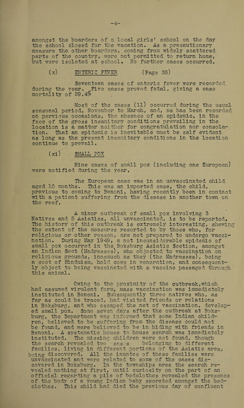 -4 amongst the boarders of a local girls’ school on the day the school closed for the vacation. As a precautionary measure the other boarders, .coming from widely scattered parts of the country, were not permitted to return home, but were isolated at school* No further cases occurred. (x) ENTERIC FEVER (Page 35) Seventeen cases of enteric fever were recorded during the year. .Five cases proved fatal, giving a case mortality of 29.4% Most of the cases (ll) occurred during the usual seasonal period, November to March, and, as has been recorded on pervious occasions, the absence of an epidemic, in the face of the gross insanitary conditions prevailing in the location is a matter neither for congratulation nor consola¬ tion. That an epidemic is inevitable must be self evident as long as the present insanitary conditions in the location continue to prevail. (xi) SMALL POX Nine cases of small pox (including one European) were notified during the year. The European case was in an unvaccinated child aged 10 months. This was an imported case, the child, previous to coming to Benoni, having recently been in contact with a patient suffering from the disease in another town on the reef. A minor outbreak of small pox involving 3 Natives and 5 Asiatics, all unvaccinated, is to be reported* The history of this outbreak is extremely interesting, shewing the extent of the measures resorted to by those who, for religious or other reason, are not prepared to undergo vacci¬ nation. During May 1949, a not inconsiderable epidemic of small pox occurred in the Boksburg Asiatic Section, amongst an Indian Sect (Madrasses), who objected to vaccination on religious grounds, inasmuch as they (the Madrasses), being a sect of Hinduism, hold cows in veneration, and consequent¬ ly object to being vaccinated with a vaccine passaged through this animal. Owing to the proximity of the outbreak,which had assumed virulent form, mass vaccination was immediately instituted in Benoni. Subsequently three natives who, as far as could be traced, had visited friends or relations in Boksburg, and who escaped the net of vaccination, develop¬ ed small pox. Some seven days after the outbreak at Boks¬ burg, the Department was informed that some Indian child¬ ren, believed to be suffering from the disease could not be found, and were believed to be in hiding with friends in Benoni. A systematic house to house search was immediately instituted. The missing children were not found, though the search revealed two •• cases belonging to different families, living in different portions of the Asiatic area, being discovered. All the inmates of these families were unvaccinated and were related to some of the cases dis¬ covered in Boksburg. In the townships area the search re¬ vealed nothing at first, until curiosity on the part of an official regarding a pile of bedclothes revealed the presence of the body of a young Indian baby secreted amongst the bed¬ clothes. This child had died the previous day of confluent