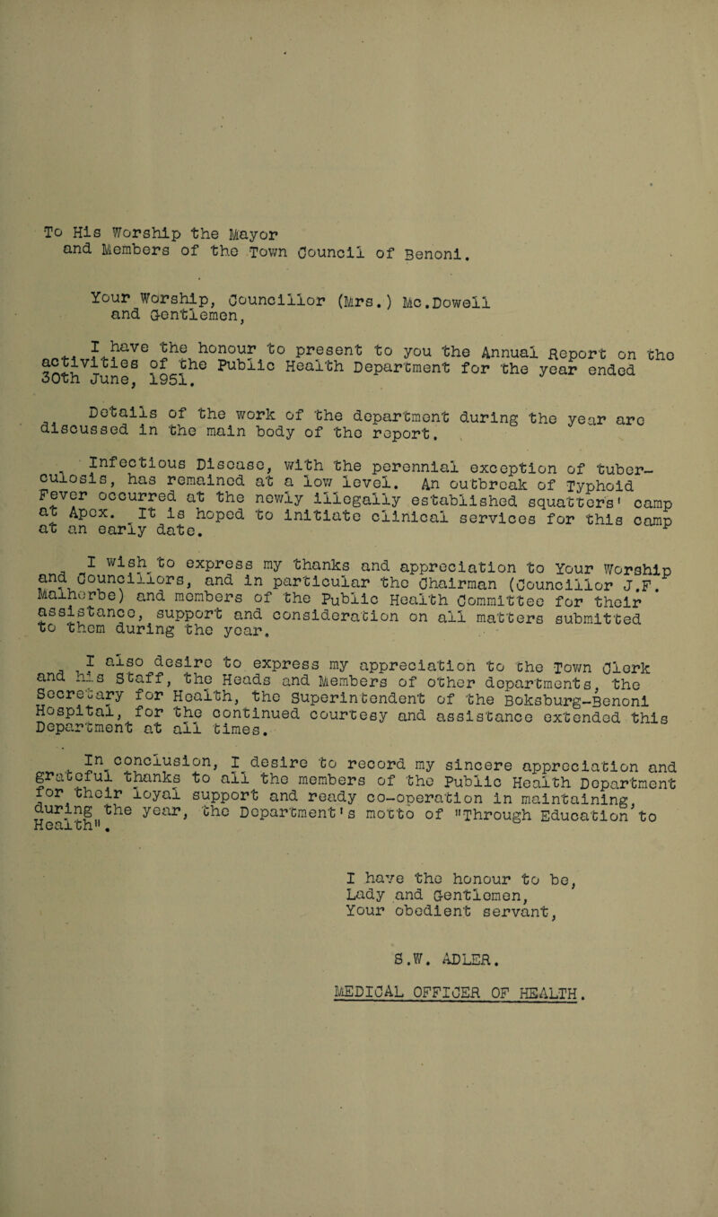 To His Worship the Mayor and Members of the Town Council of Benoni. Your Worship, Councillor (Mrs.) Me.Dowell and Gentlemen, hi1®'76 5he hon°ur to present to you the Annual Report on 30th June8 °951h° Pubiio Healtl1 Department for the year ended UXi OI.1U Details of the work of the department during the year arc discussed in the main body of the report. Infectious Disease, with the perennial exception of tuber¬ culosis, has remained at a low level. An outbreak of Typhoid Fever occurred at the newly illegally established squatters' camp ft Apex, it is hoped to initiate clinical services for this camp at an early date. ^ I wish^to express my thanks and appreciation to Your Worship and councillors, and in particular the Chairman (Councillor J.F. Malherbe) and members of the Public Health Committee for their assistance, support and consideration on ail matters submitted to them during the year. I also desire to express my appreciation to the Town Clerk and his Staff, the Heads and Members of other departments the Secretary for Health, the Superintendent of the Boksburg-Benoni Hospital, for the continued courtesy and assistance extended this Department at all times. In conclusion, 1^desire to record my sincere appreciation and grateful thanks to all the members of the Public Health Department for their loyal support and ready co-ooeration in maintaining during the year, the Department's motto of Through Education'to Health. I have the honour to be, Lady and Gentlemen, Your obedient servant, S.W. ADLER. MEDICAL OFFICER OF HEALTH.