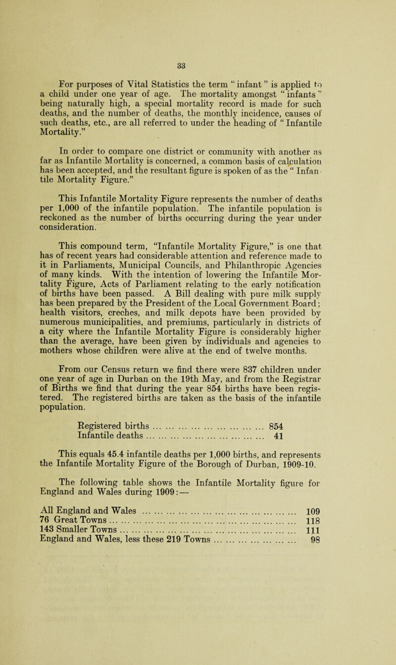 For purposes of Vital Statistics the term “infant ” is applied to a child under one year of age. The mortality amongst “ infants ” being naturally high, a special mortality record is made for such deaths, and the number of deaths, the monthly incidence, causes of such deaths, etc., are all referred to under the heading of “ Infantile Mortality.” In order to compare one district or community with another as far as Infantile Mortality is concerned, a common basis of calculation has been accepted, and the resultant figure is spoken of as the “ Infan¬ tile Mortality Figure.” This Infantile Mortality Figure represents the number of deaths per 1,000 of the infantile population. The infantile population is reckoned as the number of births occurring during the year under consideration. This compound term, “Infantile Mortality Figure,” is one that has of recent years had considerable attention and reference made to it in Parliaments, Municipal Councils, and Philanthropic Agencies of many kinds. With the intention of lowering the Infantile Mor¬ tality Figure, Acts of Parliament relating to the early notification of births have been passed. A Bill dealing with pure milk supply has been prepared by the President of the Local Government Board; health visitors, creches, and milk depots have been provided by numerous municipalities, and premiums, particularly in districts of a city where the Infantile Mortality Figure is considerably higher than the average, have been given by individuals and agencies to mothers whose children were alive at the end of twelve months. From our Census return we find there were 837 children under one year of age in Durban on the 19th May, and from the Registrar of Births we find that during the year 854 births have been regis¬ tered. The registered births are taken as the basis of the infantile population. Registered births. 854 Infantile deaths. 41 This equals 45.4 infantile deaths per 1,000 births, and represents the Infantile Mortality Figure of the Borough of Durban, 1909-10. The following table shows the Infantile Mortality figure for England and Wales during 1909: — All England and Wales . 109 76 Great Towns. 118 143 Smaller Towns. Ill England and Wales, less these 219 Towns . .. 98