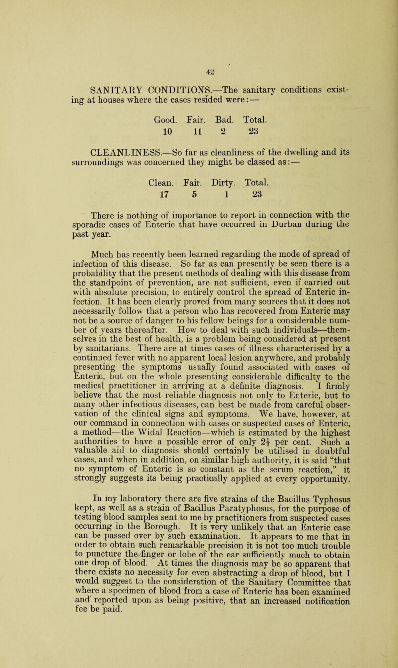 SANITARY CONDITIONS.—The sanitary conditions exist¬ ing at houses where the cases resided were: — Good. Fair. Bad. Total. 10 11 2 23 CLEANLINESS.—So far as cleanliness of the dwelling and its surroundings was concerned they might be classed as: — Clean. Fair. Dirty. Total. 17 5 1 23 There is nothing of importance to report in connection with the sporadic cases of Enteric that have occurred in Durban during the past year. Much has recently been learned regarding the mode of spread of infection of this disease. So far as can presently be seen there is a probability that the present methods of dealing with this disease from the standpoint of prevention, are not sufficient, even if carried out with absolute precision, to entirely control the spread of Enteric in¬ fection. It has been clearly proved from many sources that it does not necessarily follow that a person who has recovered from Enteric may not be a source of danger to his fellow beings for a considerable num¬ ber of years thereafter. How to deal with such individuals—them¬ selves in the best of health, is a problem being considered at present by sanitarians. There are at times cases of illness characterised by a continued fever with no apparent local lesion anywhere, and probably presenting the symptoms usually found associated with cases of Enteric, but on the whole presenting considerable difficulty to the medical practitioner in arriving at a definite diagnosis. I firmly believe that the most reliable diagnosis not only to Enteric, but to many other infectious diseases, can best be made from careful obser¬ vation of the clinical signs and symptoms. We have, however, at our command in connection with cases or suspected cases of Enteric, a method—the Widal Reaction—which is estimated by the highest authorities to have a possible error of only 2| per cent. Such a valuable aid to diagnosis should certainly be utilised in doubtful cases, and when in addition, on similar high authority, it is said “that no symptom of Enteric is so constant as the serum reaction,” it strongly suggests its being practically applied at every opportunity. In my laboratory there are five strains of the Bacillus Typhosus kept, as well as a strain of Bacillus Paratyphosus, for the purpose of testing blood samples sent to me by practitioners from suspected cases occurring in the Borough. It is very unlikely that an Enteric case can be passed over by such examination. It appears to me that in otder to obtain such remarkable precision it is not too much trouble to puncture the finger or lobe of the ear sufficiently much to obtain one drop of blood. At times the diagnosis may be so apparent that there exists no necessity for even abstracting a drop of blood, but I would suggest to the consideration of the Sanitary Committee that where a specimen of blood from a case of Enteric has been examined and' reported upon as being positive, that an increased notification fee be paid.