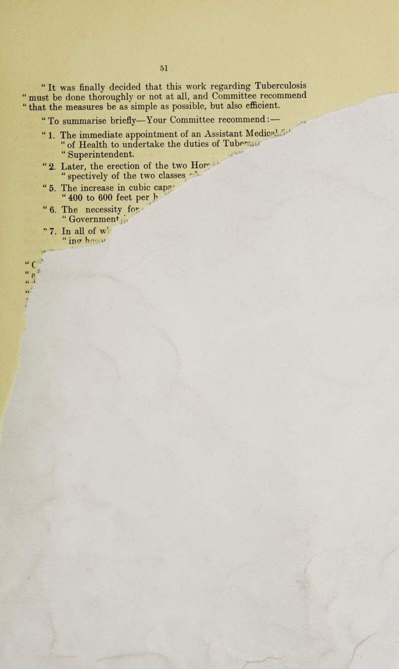 “ It was finally decided that this work regarding Tuberculosis “ must be done thoroughly or not at all, and Committee recommend “ that the measures be as simple as possible, but also efficient. “To summarise briefly—Your Committee recommend: — “ l. The immediate appointment of an Assistant Medical/'-r‘ “ of Health to undertake the duties of Tuben-uj f “ Superintendent. “ 2. Later, the erection of the two Horn “ spectively of the two classes ^ “ 5. The increase in cubic cape' “ 400 to 600 feet per h “ 6. The necessity for. “ Government f J r “7. In all of w1 “ in0, hr*-- i