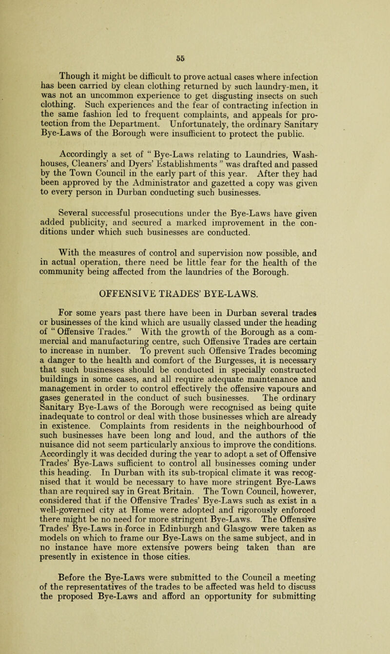 Though it might be difficult to prove actual cases where infection has been carried by clean clothing returned by such laundry-men, it was not an uncommon experience to get disgusting insects on such clothing. Such experiences and the fear of contracting infection in the same fashion led to frequent complaints, and appeals for pro¬ tection from the Department. Unfortunately, the ordinary Sanitary Bye-Laws of the Borough were insufficient to protect the public. Accordingly a set of “ Bye-Laws relating to Laundries, Wash¬ houses, Cleaners’ and Dyers’ Establishments ” was drafted and passed by the Town Council in the early part of this year. After they had been approved by the Administrator and gazetted a copy was given to every person in Durban conducting such businesses. Several successful prosecutions under the Bye-Laws have given added publicity, and secured a marked improvement in the con¬ ditions under which such businesses are conducted. With the measures of control and supervision now possible, and in actual operation, there need be little fear for the health of the community being affected from the laundries of the Borough. OFFENSIVE TRADES’ BYE-LAWS. For some years past there have been in Durban several trades or businesses of the kind which are usually classed under the heading of “ Offensive Trades.” With the growth of the Borough as a com¬ mercial and manufacturing centre, such Offensive Trades are certain to increase in number. To prevent such Offensive Trades becoming a danger to the health and comfort of the Burgesses, it is necessary that such businesses should be conducted in specially constructed buildings in some cases, and all require adequate maintenance and management in order to control effectively the offensive vapours and gases generated in the conduct of such businesses. The ordinary Sanitary Bye-Laws of the Borough were recognised as being quite inadequate to control or deal with those businesses which are already in existence. Complaints from residents in the neighbourhood of such businesses have been long and loud, and the authors of the nuisance did not seem particularly anxious to improve the conditions. Accordingly it was decided during the year to adopt a set of Offensive Trades’ Bye-Laws sufficient to control all businesses coming under this heading. In Durban with its sub-tropical climate it was recog¬ nised that it would be necessary to have more stringent Bye-Laws than are required say in Great Britain. The Town Council, however, considered that if the Offensive Trades’ Bye-Laws such as exist in a well-governed city at Home were adopted and' rigorously enforced there might be no need for more stringent Bye-Laws. The Offensive Trades’ Bye-Laws in force in Edinburgh and Glasgow were taken as models on which to frame our Bye-Laws on the same subject, and in no instance have more extensive powers being taken than are presently in existence in those cities. Before the Bye-Laws were submitted to the Council a meeting of the representatives of the trades to be affected was held to discuss the proposed Bye-Laws and afford an opportunity for submitting