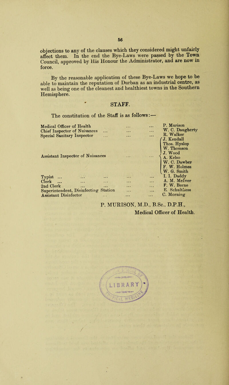 objections to any of the clauses which they considered might unfairly affect them. In the end the Bye-Laws were passed by the Town Council, approved by His Honour the Administrator, and are now in force. By the reasonable application of these Bye-Laws we hope to be able to maintain the reputation of Durban as an industrial centre, as well as being one of the cleanest and healthiest towns in the Southern Hemisphere. STAFF. The constitution of the Staff is as follows: — Medical Officer of Health Chief Inspector of Nuisances Special Sanitary Inspector P. Murison Assistant Inspector of Nuisances Typist ... Clerk 2nd Clerk Superintendent, Disinfecting Station Assistant Disinfector W. C. Daugherty R. Walker ' J. Kendall Thos. Hyslop W. Thomson J. Wood \ A. Kelso W. C. Dawber F. W. Holmes W. Gr. Smith I. 1. Daddy A. M. Mclver F. W. Burne E. Schulthess C. Morning P. MURISON, M.D., B.Sc., D.P.H., Medical Officer of Health. /