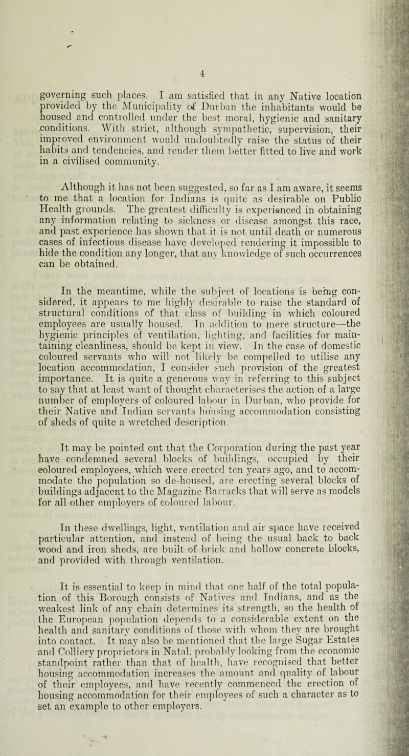 4 governing such places. I am satisfied that in any Native location provided by the Municipality of Durban the inhabitants would be housed and controlled under the best moral, hygienic and sanitary ^conditions. With strict, although sympathetic, supervision, their improved environment would undoubtedly raise the status of their habits and tendencies, and render them better fitted to live and work in a civilised community. Although it has not been suggested, so far as I am aware, it seems to me that a location for Indians is quite as desirable on Public Health grounds. The greatest difficulty is experienced in obtaining any information relating to sickness or disease amongst this race, and past experience has shown that it is not until death or numerous cases of infectious disease have developed rendering it impossible to hide the condition any longer, that any knowledge of such occurrences can be obtained. In the meantime, while the subject of locations is being con¬ sidered, it appears to me highly desirable to raise the standard of structural conditions of that class of building in which coloured employees are usually housed. In addition to mere structure—the hygienic principles of ventilation, lighting, and facilities for main¬ taining cleanliness, should be kept in view. In the case of domestic coloured servants who will not likely be compelled to utilise any location accommodation, I consider such provision of the greatest importance. It is quite a generous way in referring to this subject to say that at least want of thought characterises the action of a large number of employers of coloured labour in Durban, who provide for their Native and Indian servants housing accommodation consisting of sheds of quite a wretched description. It may be pointed out that the Corporation during the past year have condemned several blocks of buildings, occupied by their coloured employees, which were erected ten years ago, and to accom¬ modate the population so de-housed, are erecting several blocks of buildings adjacent to the Magazine Barracks that will serve as models for all other employers of coloured labour. In these dwellings, light, ventilation and air space have received particular attention, and instead of being the usual back to back wood and iron sheds, are built of brick and hollow concrete blocks, and provided with through ventilation. It is essential to keep in mind that one half of the total popula¬ tion of this Borough consists of Natives and Indians, and as the weakest link of any chain determines its strength, so the health of the European population depends to a considerable extent on the health and sanitary conditions of those with whom they are brought into contact. It may also be mentioned that the large Sugar Estates and Colliery proprietors in Natal, probably looking from the economic standpoint rather than that of health, have recognised that better housing accommodation increases the amount and quality of labour of their employees, and have recently commenced the erection of housing accommodation for their employees of such a character as to set an example to other employers.