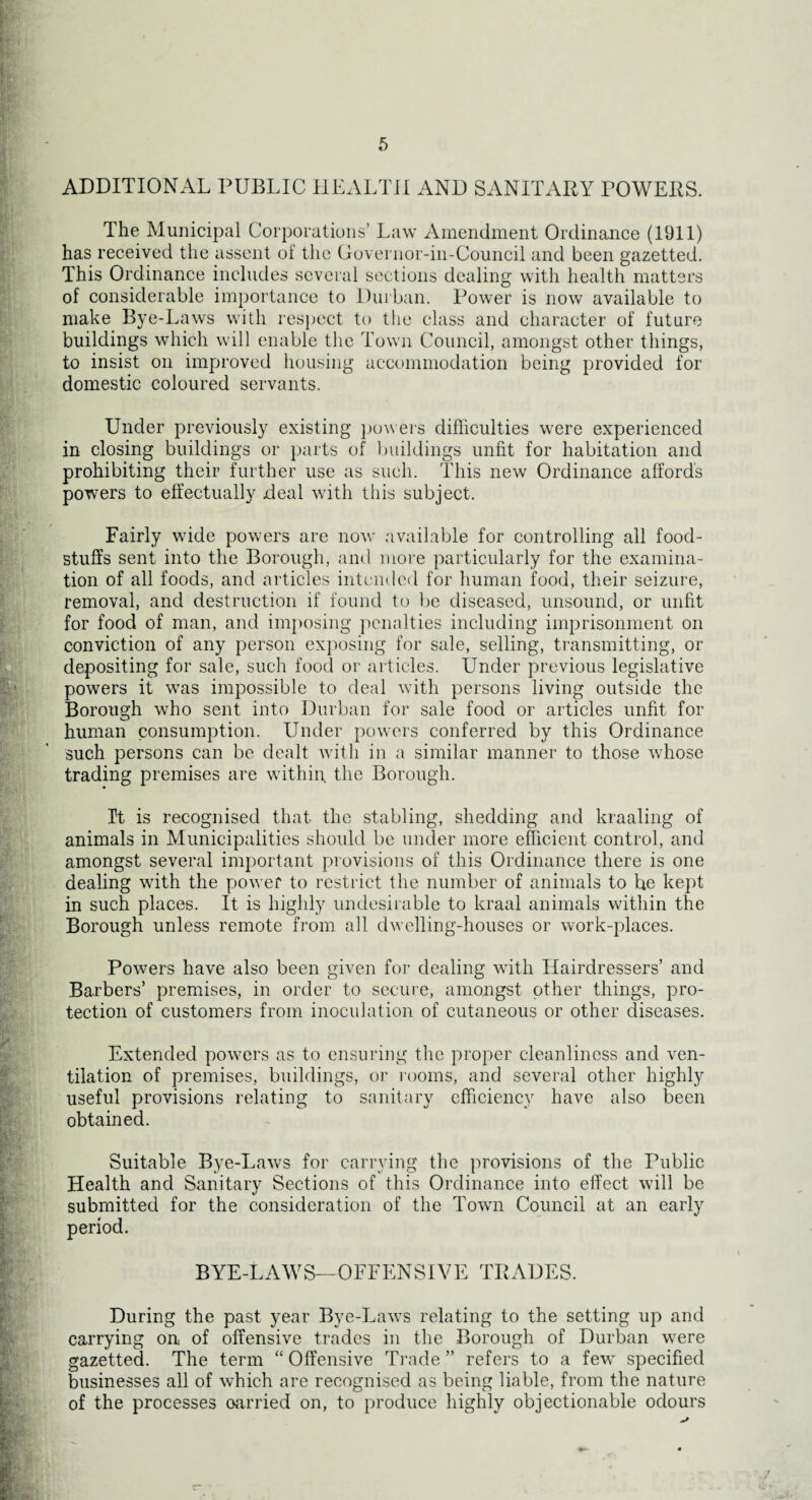 ADDITIONAL PUBLIC HEALTH AND SANITARY POWERS. The Municipal Corporations’ Law Amendment Ordinance (1911) has received the assent of the Governor-in-Council and been gazetted. This Ordinance includes several sections dealing with health matters of considerable importance to Durban. Power is now available to make Bye-Laws with respect to the class and character of future buildings which will enable the Town Council, amongst other things, to insist on improved housing accommodation being provided for domestic coloured servants. Under previously existing powers difficulties were experienced in closing buildings or parts of buildings unfit for habitation and prohibiting their further use as such. This new Ordinance affords powers to effectually deal with this subject. Fairly wide powers are now available for controlling all food¬ stuffs sent into the Borough, and more particularly for the examina¬ tion of all foods, and articles intended for human food, their seizure, removal, and destruction if found to be diseased, unsound, or unfit for food of man, and imposing penalties including imprisonment on conviction of any person exposing for sale, selling, transmitting, or depositing for sale, such food or articles. Under previous legislative powers it was impossible to deal with persons living outside the Borough who sent into Durban for sale food or articles unfit for human consumption. Under powers conferred by this Ordinance such persons can be dealt with in a similar manner to those whose trading premises are within, the Borough. It is recognised that the stabling, shedding and kraaling of animals in Municipalities should be under more efficient control, and amongst several important provisions of this Ordinance there is one dealing with the power to restrict the number of animals to he kept in such places. It is highly undesirable to kraal animals within the Borough unless remote from all dwelling-houses or work-places. Powers have also been given for dealing with Hairdressers’ and Barbers’ premises, in order to secure, amongst other things, pro¬ tection of customers from inoculation of cutaneous or other diseases. Extended powers as to ensuring the proper cleanliness and ven¬ tilation of premises, buildings, or rooms, and several other highly useful provisions relating to sanitary efficiency have also been obtained. Suitable Bye-Laws for carrying the provisions of the Public Health and Sanitary Sections of this Ordinance into effect will be submitted for the consideration of the Town Council at an early BYE-LAWS—OFFENSIVE TRADES. During the past year Bye-Laws relating to the setting up and carrying on of offensive trades in the Borough of Durban were gazetted. The term “ Offensive Trade ” refers to a few specified businesses all of which are recognised as being liable, from the nature of the processes oarried on, to produce highly objectionable odours