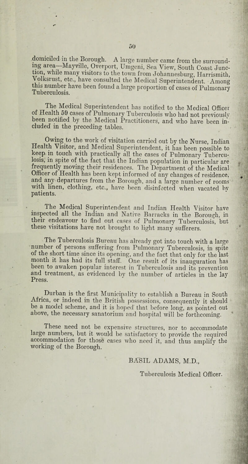 50 domiciled m the Borough. A large number came from the surround¬ ing area—Mayville, Overport, Umgeni, Sea View, South Coast Junc¬ tion, while many visitors to the town from Johannesburg, IJarrismith, Volksrust, etc., have consulted the Medical Superintendent. Among this number have been found a large proportion of cases of Pulmonary Tuberculosis. The Medical Superintendent has notified to the Medical Officer of Health 59 cases of Pulmonary Tuberculosis who had not previously been notified by the Medical Practitioners, and who have been in¬ cluded in the preceding tables. Owing to the work of visitation carried out by the Nurse, Indian Health Visitor, and Medical Superintendent, it has been possible to keep in touch with practically all the cases of Pulmonary Tubercu¬ losis, in spite of the fact that the Indian population in particular are frequently moving their residences. The Department of the Medical Officer of Health has been kept informed of any changes of residence, # and any departures from the Borough, and a large number of rooms with linen, clothing, etc., have been disinfected when vacated hv patients. The Medical Superintendent and Indian Health Visitor have inspected all the Indian and Native Barracks in the Borough, in their endeavour to find out cases of Pulmonary Tuberculosis, but these visitations have not brought to light many sufferers. The Tuberculosis Bureau has already got into touch with a large number of persons suffering from Pulmonary Tuberculosis, in spite of the short time since its opening, and the fact that only for the last month it has had its full staff. One result of its inauguration has been to awaken popular interest in Tuberculosis and its prevention and treatment, as evidenced by the number of articles in the lay Press. t Durban is the first Municipality to establish a Bureau in South Africa, or indeed in the British possessions, consequently it should be a model scheme, and it is hoped' that before long, as pointed out above, the necessary sanatorium and hospital will be forthcoming. These need not be expensive structures, nor to accommodate large numbers, but it would be satisfactory to provide the required accommodation for those cases who need it, and thus amplify the working of the Borough. BASIL ADAMS, M.D., Tuberculosis Medical Officer.
