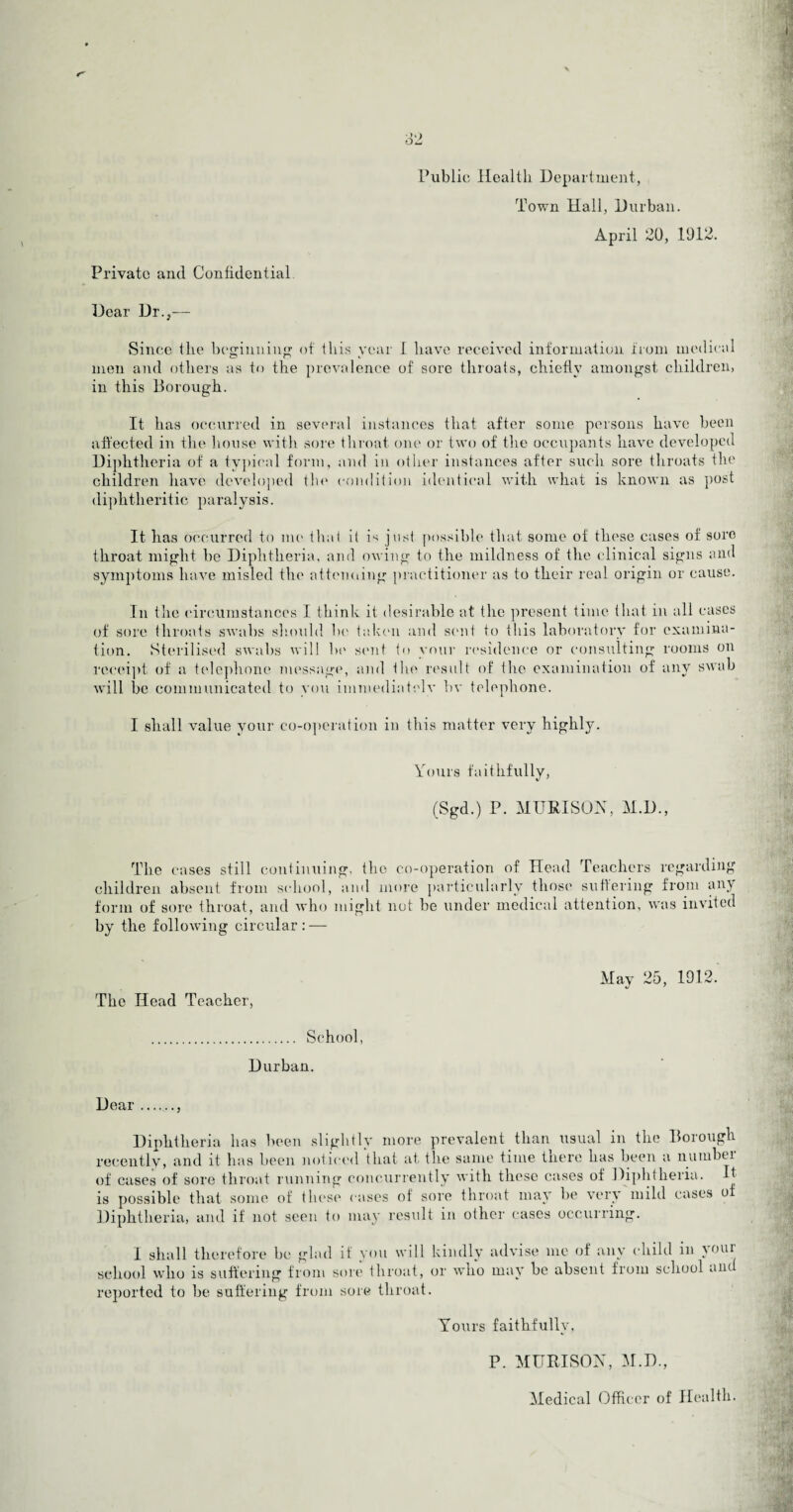 Public Health Department, Town Hall, Durban. April 20, 1912. Private and Confidential Dear Dr.,— Since the beginning of this year 1 have received information from medical men and others as to the prevalence of sore throats, chiefly amongst children, in this Borough. It has occurred in several instances that after some persons have been affected in the house with sore throat one or two of the occupants have developed Diphtheria of a typical form, and in other instances after such sore throats the children have developed the condition identical with what is known as post diphtheritic paralysis. It has occurred to me that il is just possible that some of these cases of sore throat might be Diphtheria, and owing to the mildness of the clinical signs and symptoms have misled the attending practitioner as to their real origin or cause. In the circumstances I think it desirable at the present time that in all cases of sore throats swabs should be taken and sent to this laboratory for examina¬ tion. Sterilised swabs will be sent to your residence or consulting rooms on receipt of a telephone message, and the result of the examination of any swab will be communicated to you immediately bv telephone. I shall value your co-operation in this matter very highly. Yours faithfully, (Sgd.) P. MUR I SO A, M.D., The cases still continuing, the co-operation of Head Teachers regarding children absent from school, and more particularly those suffering from an) form of sore throat, and who might not be under medical attention, was invited by the following circular: — The Head Teacher, May 25, 1912. . School, Durban. Dear., Diphtheria has been slightly more prevalent than usual in the Borough recently, and it has been noticed that at the same time there has been a number of cases of sore throat running concurrently with these cases of Diphtheria. It is possible that some of these cases ot sore throat may be very mild cases o Diphtheria, and if not seen to may result in other cases occurring. I shall therefore be glad if you will kindly advise me of any child in )oai school who is suffering from sore throat, or who may be absent from school ant reported to be suffering from sore throat. Yours faithfully, P. MURISON, M.D., Medical Officer of Health.