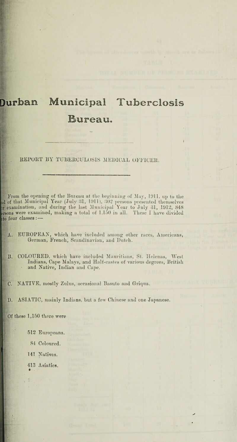 □urban Municipal Tuberclosis Bureau. |)i* examination, and during the last Municipal Year to July 81, 1912, 848 persons were examined, making a total of 1,150 in all. These I have divided [ito four classes :—• A. EUROPEAN, which have included among other races, Americans, German, French, Scandinavian, and Dutch. Indians, Cape Malays, and Half-castes of various degrees, British and Native, Indian and Cape. C. NATIVE, mostly Zulus, occasional Basuto and Griqua. 1). ASIATIC, mainly Indians, hut a few Chinese and one Japanese. Of these 1,150 there were 512 Europeans. 84 Coloured. 141 Natives. 413 Asiatics.