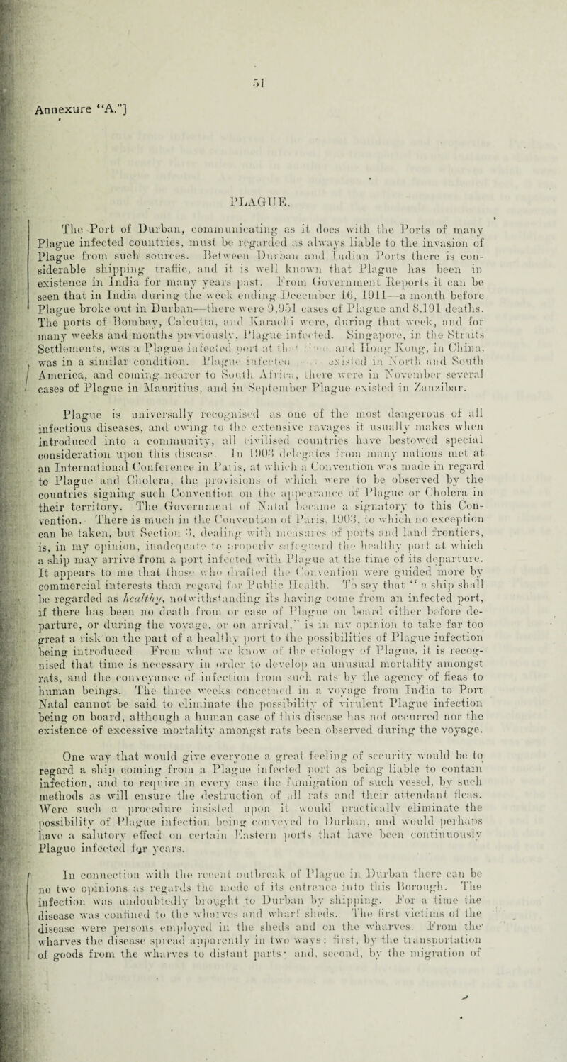 Annexure “A.”] PLAGUE. The Port of Durban, communicating as it does with the Ports of many Plague infected countries, must be regarded as always liable to the invasion of Plague from such sources. Between Durban and Indian Ports there is con¬ siderable shipping traffic, and it is well known that Plague has been in existence in India for many years past. Erom Government Reports it can be seen that in India during the week ending December 1(1, 1911—a month before Plague broke out in Durban—there were 9,951 cases of Plague and 8,191 deaths. The ports of Bombay, Calcutta, and Karachi were, during that week, and for many weeks and months previously, Plague infected. Singapore, in the Straits Settlements, was a Plague infected port at tli ' • and Hong Kong, in China, was in a similar condition. Plague infected existed in North and South I America, and coining nearer to South. Africa, there were in November several cases of Plague in Mauritius, and in September Plague existed in Zanzibar. Plague is universally recognised as one of the most dangerous of all infectious diseases, and owing to the extensive ravages it usually makes when introduced into a community, all civilised countries have bestowed special consideration upon this disease. In 1908 delegates from many nations met at an International Conference in Paiis, at which a Convention was made in regard to Plague and Cholera, the provisions of which were to be observed by the countries signing such Convention on the appearance of Plague or Cholera in their territory. The Government of Natal became a signatory to this Con¬ vention. There is much in the Convention of Paris, 1908, to which no exception can be taken, but Section 8, dealing with measures of ports and land frontiers, is, in my opinion, inadequate to nroperlv safe-guard the healthy port at which a ship may arrive from a port infected with Plague at the time of its departure. It appears to me that those who drafted the Convention were guided more by commercial interests than regard for Public Health. To say that “ a ship shall be regarded as healthy, notwithstanding its having come from an infected port, if there has been no death from or case of Plague on board either before de¬ parture, or during the voyage, or on arrival,” is in my opinion to take far too great a risk on the part of a healthy port to the possibilities of Plague infection being introduced. From what we know of the etiology of Plague, it is recog¬ nised that time is necessary in order to develop an unusual mortality amongst rats, and the conveyance of infection from such rats by the agency of fleas to human beings. The three weeks concerned in a voyage from India to Port Natal cannot be said to eliminate the possibility of virulent Plague infection being on board, although a human case of this disease has not occurred nor the existence of excessive mortality amongst rats been observed during the voyage. One way that would give everyone a great feeling of security would be to regard a ship coming from a Plague infected port as being liable to contain infection, and to require in every case the fumigation of such vessel, by such methods as will ensure the destruction of all rats and their attendant fleas. Were such a procedure insisted upon it would practically eliminate the possibility of Plague infection being conveyed to Durban, and would perhaps have a salutory effect on certain Eastern ports that have been continuously Plague infected ftjr years. ry In connection with the recent outbreak of Plague in Durban there can be no two opinions as regards the mode of its entrance into this Borough. The infection was undoubtedly brought to Durban by shipping. For a time the disease was confined to the wharves and wharf sheds. The first victims of the disease were persons employed in the sheds and on the wharves. Erom the- wharves the disease spread apparently in two ways: first, by the transportation of goods from the wharves to distant parts- and, second, by the migration of