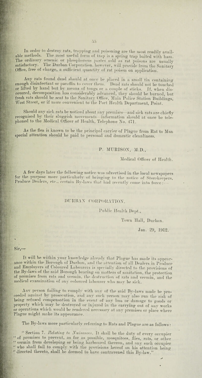 In order to destroy rats, trapping and poisoning are the most readily avail¬ able methods. The most useful form of trap is a spring trap baited with ham. The ordinary arsenic or phosphorous pastes sold as rat poisons are usually satisfactory. The Durban Corporation, however, will provide from the Sanitary Office, free of charge, a sufficient quantity of rat poison on application. Any lats found dead should at once be placed in a small tin containing enough disinfectant or paraffin to cover them. Dead rats should not be touched or lifted by hand but by means of tongs or a couple of sticks. If, when dis¬ covered, decomposition has considerably advanced, they should be burned, but fresh rats should be sent to the Sanitary Office, Main Police Station Buildings, West Street, or if more convenient to the Port Health Department, Point. Should any sick rats he noticed about any premises—and sick rats are chiefly recognised by their sluggish movements- information should at once he tele¬ phoned to the Medical Officer of Health, Telephone Ho. 471. As the flea is known to be the principal carrier of Plague from Rat to Man special attention should be paid to personal and domestic cleanliness. P. MURISOX, M.D., Medical Officer of Health. A fev days later the following notice was advertised in the local newspapers for the-purpose more particularly of bringing to the notice of Storekeepers, Produce Dealers, etc., certain By-laws that had recently come into force: - BURBA X 0( IBPOBATTOX. Public Health Dept., Town Hall, Durban. Jan. 29, 1912. V It will be within your knowledge already that Plague has made its appear¬ ance within the Borough of Durban, and the attention of all Dealers in Produce and Employers of Coloured Labourers is specially directed to tbe provisions of the By-laws of the said Borough bearing on matters of sanitation, the protection of premises fiom rats and vermin, the destruction of rats and vermin, and the medical examination of any coloured labourer who may be sick. Anv person failing to comply with any of the said By-laws made he pro¬ ceeded asrainst by prosecution, and any such person may also run the risk of being refused compensation in the event of any loss or damage to goods or property which may be destroyed or injured in the carrying out of any works or operations which would he rendered necessary at anv premises or place where Plague might make its appearance. The By-laws more particularly referring to Rats and Plague are as follows : Section i. Relating to A uiiuinces. It shall be the duty of every occupier “ of premises to prevent, as far as possible, mosquitoes, flies, rats, or other “vermin from developing or being harboured thereon, and any such occupier ,f who shall fail to comply with the provisions hereof on his attention beiii “ directed thereto, shall be deemed to have contravened this By-law.”