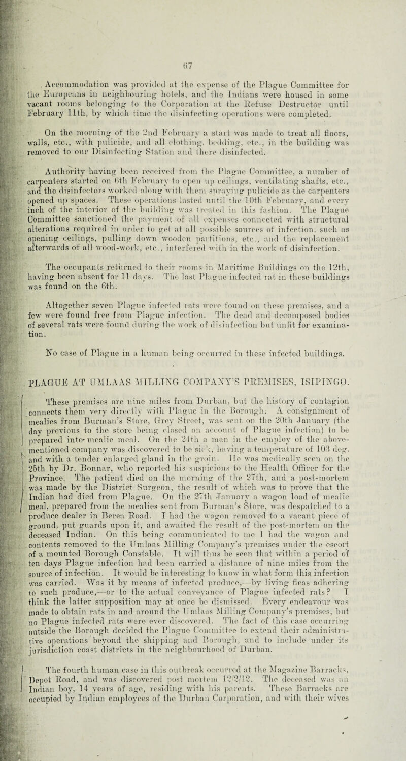 Accommodation was provided at the expense of the Plague Committee for the Europeans in neighbouring hotels, and the Indians were housed in some vacant rooms belonging to the Corporation at the Refuse Destructor until February 11th, by which time the disinfecting operations were completed. On the morning of the 2nd February a start was made to treat all floors, walls, etc., with pulicide, and all clothing, bedding, etc., in the building was removed to our Disinfecting Station and there disinfected. Authority having been received from the Plague Committee, a number of carpenters started on (fill February to open up ceilings, ventilating shafts, etc., and the disinfectors worked along witli them spraying pulicide as the carpenters opened up spaces. These operations lasted until the 10th February, and every inch of the interior of the building was treated in this fashion. The Plague Committee sanctioned the payment of all expenses connected with structural alterations required in order to get at all possible sources of infection, such as opening ceilings, pulling down wooden partitions, etc., and the replacement afterwards of all wood-work, etc., interfered with in the work of disinfection. The occupants returned to their rooms in Maritime Buildings on the 12th, having been absent for 11 days. The last Plague infected rat in these buildings was found on the Gth. Altogether seven Plague infected rats were found on those premises, and a few were found free from Plague infection. The dead and decomposed bodies of several rats were found during (be work of disinfection but unfit for examina¬ tion. No case of Plague in a human being occurred in these infected buildings. PLAGUE AT UMLAAS MILLING COMPANY'S PREMISES, ISIPINGO. These premises are nine miles from Durban, but the history of contagion connects them very directly with Plague in the Borough. A consignment of mealies from Burman’s Store, Grey Street, was sent on the 20th -January (the dav previous to the store being closed on account of Plague infection) to be prepared into* mealie meal. On the 21th a man in the employ of the above- mentioned company was discovered to be sick, having a temperature of 100 deg. and with a tender enlarged gland in the groin. He was medically seen on the 25th by Dr. Bonnar, who reported his suspicions to the Health Officer for the Province. The patient died on the morning of the 27th, and a post-mortem was made by the District Surgeon, the result of which was to prove that the Indian had died from Plague. On the 27th January a wagon load of mealie meal, prepared from the mealies sent from Burman’s Store, was despatched to a produce dealer in Berea Road. I had the wagon removed to a vacant piece of ground, put guards upon it, and awaited the result of the post-mortem on the deceased Indian. On this being communicated to me I had the wagon and contents removed to the Umlaas Milling Company’s premises under the escort of a mounted Borough Constable. It will thus be seen that within a period of ten days Plague infection had been carried a distance of nine miles from the source of infection. It would be interesting to know in what form this infection was carried. Was it by means of infected produce,-—by living fleas adhering to such produce,—-or to the actual conveyance of Plague infected rats? T think the latter supposition may at once be dismissed. Every endeavour was made to obtain rats in and around the Umlaas Milling Company’s premises, but no Plague infected rats were ever discovered. The fact of this case occurring outside the Borough decided the Plague Committee to extend their administra¬ tive operations beyond the shipping and Borough, and to include under its jurisdiction coast districts in the neighbourhood of Durban. The fourth human case in this outbreak occurred at the Magazine Barracks, Depot Road, and was discovered post mortem 12/2/12. The deceased was ail Indian boy, 14 years of age, residing with his parents. These Barracks are occupied by Indian employees of the Durban Corporation, and with their wives