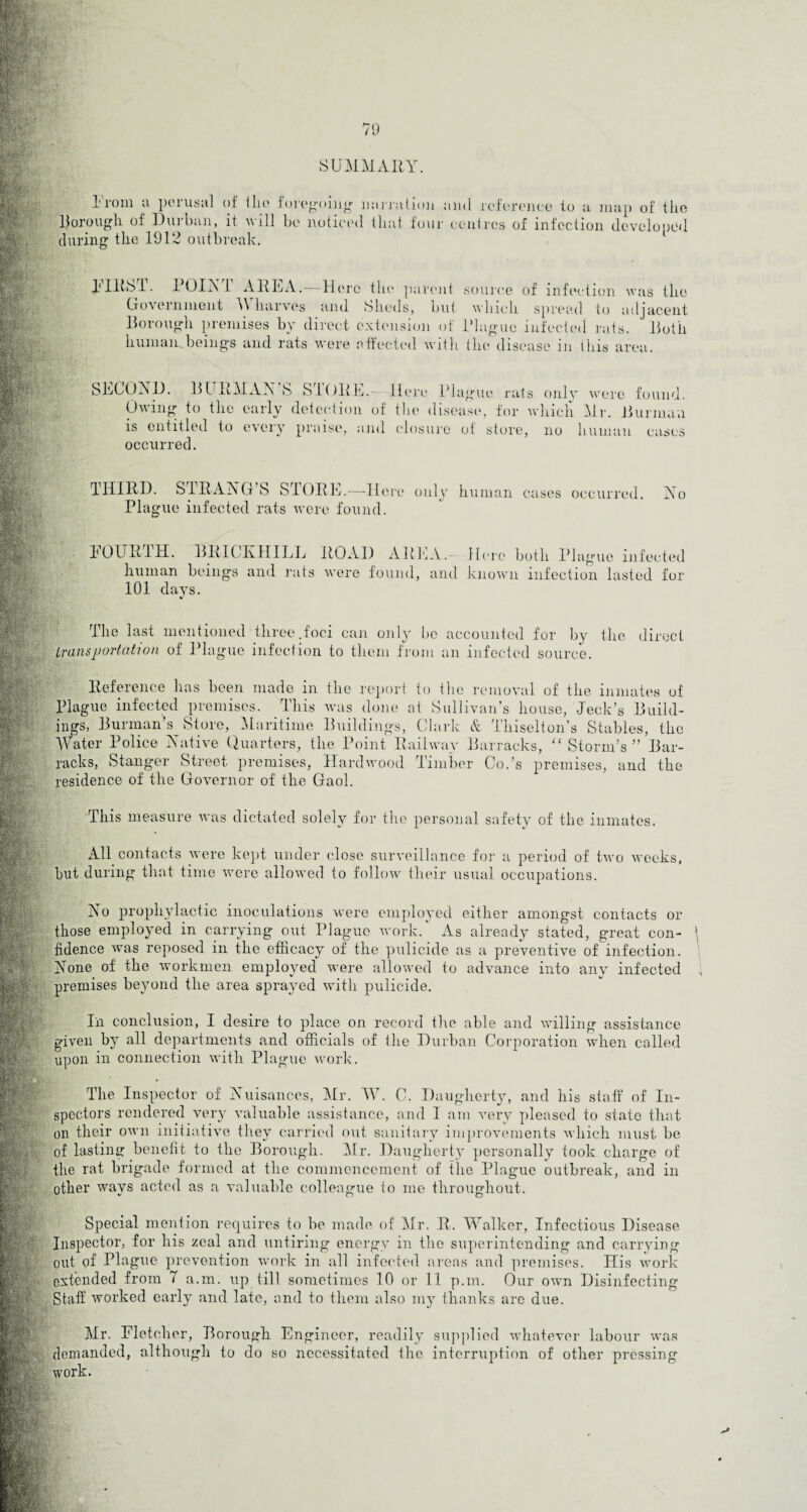 79 SUMMARY. From a perusal of Hie foregoing' narration borough of Durban, it will be noticed that foil during the 1912 outbreak. and reference to a map of the r centres of infection developed FIllbT. POINT AREA.-—Here the parent source of infection was the Government A\ liarves and Sheds, but which spread to adjacent Borough premises by direct extension of Plague infected rats. Both human.beings and rats were effected with the disease m tins area. SECOND. BLTRMAN’S STORE Owing to the early detection is entitled to every praise, a occurred. Here Plague rats only were found, of the disease, for which Mr. Burman nd closure of store, no human cases THIRD. STRANG S STORE.—Here only human cases occurred. No Plug ue infected rats were found. T0UR1H. BRICK HILL ROAD AREA.- Here both Plague infected human beings and rats were found, and known infection lasted for 101 days. The last mentioned three.foci can only bo accounted for by the direct transportation of Plague infection to them from an infected source. Reference has been made in the repor Plague infected premises. This was done to the removal of the inmates of at Sullivan's house, Jeck’s Build- 0 , Clark & Thiselton’s Stables, the Water Police Native Quarters, the Point Railway Barracks, “ Storm’s” Bar¬ racks, Stanger Street premises, Hardwood Timber Co.’s premises, and the residence of the Governor of the Gaol. * jugs, Burman s Store, Maritime Buildings, This measure was dictated solely for the personal safety of the inmates. All contacts were kept under close surveillance for a period of two weeks, but during that time were allowed to follow their usual occupations. No prophylactic inoculations were employed either amongst contacts or those employed in carrying out Plague work. As already stated, great con- 5 fidence was reposed in the efficacy of the pulicide as a preventive of infection. None of the workmen employed were allowed to advance into any infected premises beyond the area sprayed with pulicide. In conclusion, I desire to place on record the able and willing assistance given by all departments and officials of the Durban Corporation when called upon in connection with Plague work. The Inspector of Nuisances, Mr. TV. C. Daugherty, and his staff of In¬ spectors rendered very valuable assistance, and I am very pleased to state that on their own initiative they carried out sanitary improvements which must be of lasting benefit to the Borough. Mr. Daugherty personally took charge of the rat brigade formed at the commencement of the Plague outbreak, and in other ways acted as a valuable colleague to me throughout. Special mention requires to be made of Mr. R. Walker, Infectious Disease Inspector, for his zeal and untiring energy in the superintending and carrying out of Plague prevention work in all infected areas and premises. His work extended from 7 a.m. up till sometimes 10 or 11 p.m. Our own Disinfecting Staff worked early and late, and to them also my thanks are due. Mr. Fletcher, Borough Engineer, readily supplied whatever labour was demanded, although to do so necessitated the interruption of other pressing work.