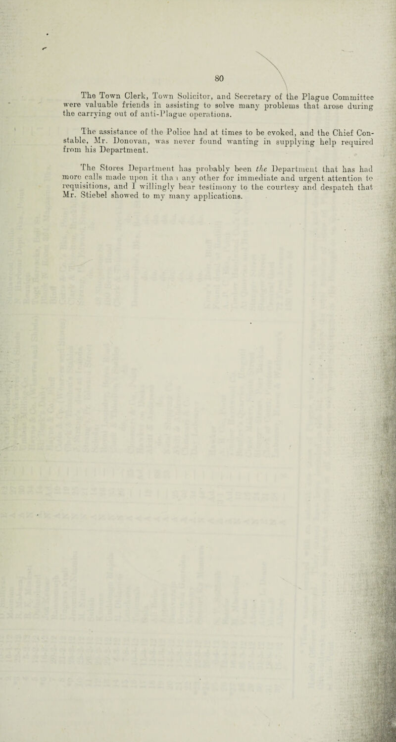 Tke Town Clerk, T own Solicitor, and Secretary of the Plague Committee were valuable friends in assisting to solve many problems that arose during the carrying out of anti-Plague operations. The assistance of the Police had at times to be evoked, and the Chief Con¬ stable, Mr. Donovan, was never found wanting in supplying help required from his Department. The Stores Department has probably been the Department that has had more calls made upon it tha 1 any other for immediate and urgent attention to requisitions, and I willingly bear testimony to the courtesy and despatch that Mr. Stiebel showed to my many applications.