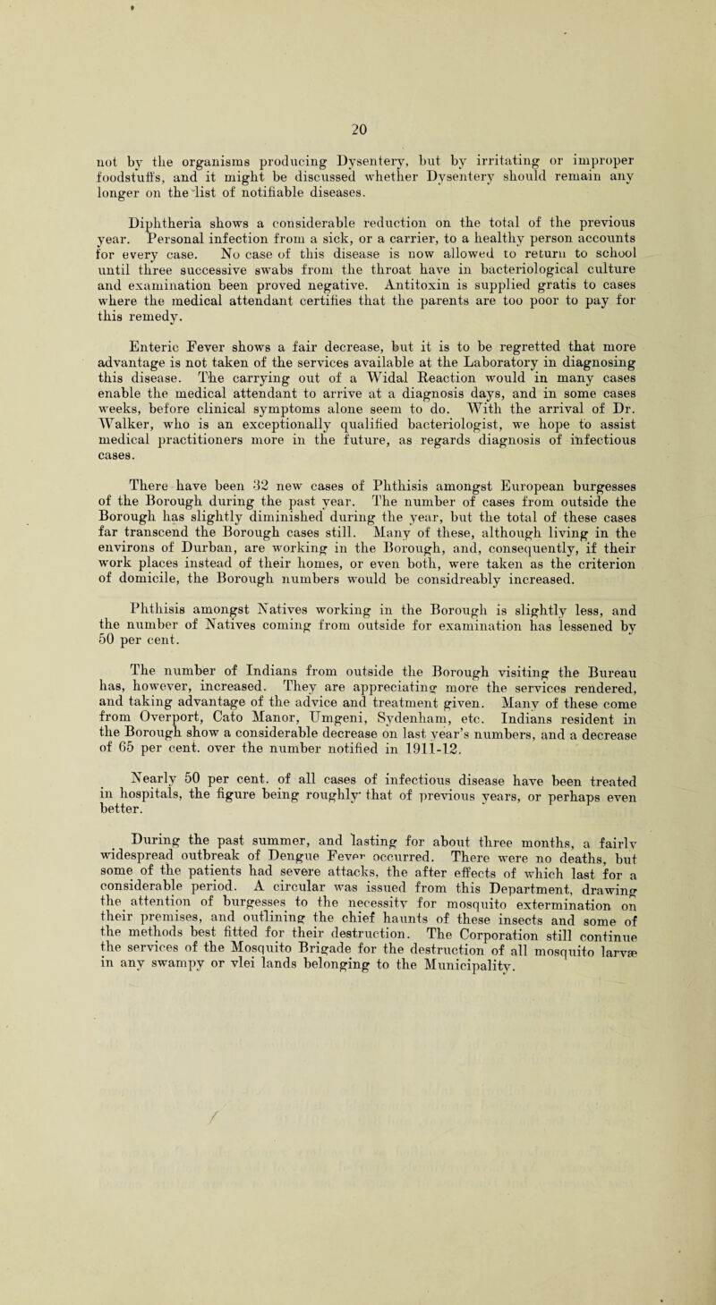 not. by the organisms producing Dysentery, but by irritating or improper foodstuffs, and it might be discussed whether Dysentery should remain any longer on the list of notifiable diseases. Diphtheria shows a considerable reduction on the total of the previous year. Personal infection from a sick, or a carrier, to a healthy person accounts for every case. No case of this disease is now allowed to return to school until three successive swabs from the throat have in bacteriological culture and examination been proved negative. Antitoxin is supplied gratis to cases where the medical attendant certifies that the parents are too poor to pay for this remedy. Enteric Fever shows a fair decrease, but it is to be regretted that more advantage is not taken of the services available at the Laboratory in diagnosing this disease. The carrying out of a Widal Reaction would in many cases enable the medical attendant to arrive at a diagnosis days, and in some cases weeks, before clinical symptoms alone seem to do. With the arrival of Dr. Walker, who is an exceptionally qualified bacteriologist, we hope to assist medical practitioners more in the future, as regards diagnosis of infectious cases. There have been 32 new cases of Phthisis amongst European burgesses of the Borough during the past year. The number of cases from outside the Borough has slightly diminished during the year, but the total of these cases far transcend the Borough cases still. Many of these, although living in the environs of Durban, are working in the Borough, and, consequently, if their work places instead of their homes, or even both, were taken as the criterion of domicile, the Borough numbers would be considreably increased. Phthisis amongst Natives working in the Borough is slightly less, and the number of Natives coming from outside for examination has lessened by 50 per cent. The number of Indians from outside the Borough visiting the Bureau has, however, increased. They are appreciating!- more the services rendered, and taking advantage of the advice and treatment given. Many of these come from Overport, Cato Manor, Umgeni, Sydenham, etc. Indians resident in the Borough show a considerable decrease on last year’s numbers, and a decrease of 65 per cent, over the number notified in 1911-12. IN early 50 per cent, of all cases of infectious disease have been treated in hospitals, the figure being roughly that of previous years, or perhaps even better. During the past summer, and lasting for about three months, a fairly widespread outbreak of Dengue Fever occurred. There were no deaths, but some of the patients had severe attacks, the after effects of which last for a considerable period. A circular was issued from this Department, drawing the attention of burgesses to the necessity for mosquito extermination on their premises, and outlining the chief haunts of these insects and some of the methods best fitted for their destruction. The Corporation still continue the services of the Mosquito Brigade for the destruction of all mosquito larvse in any swampy or vlei lands belonging to the Municipality.