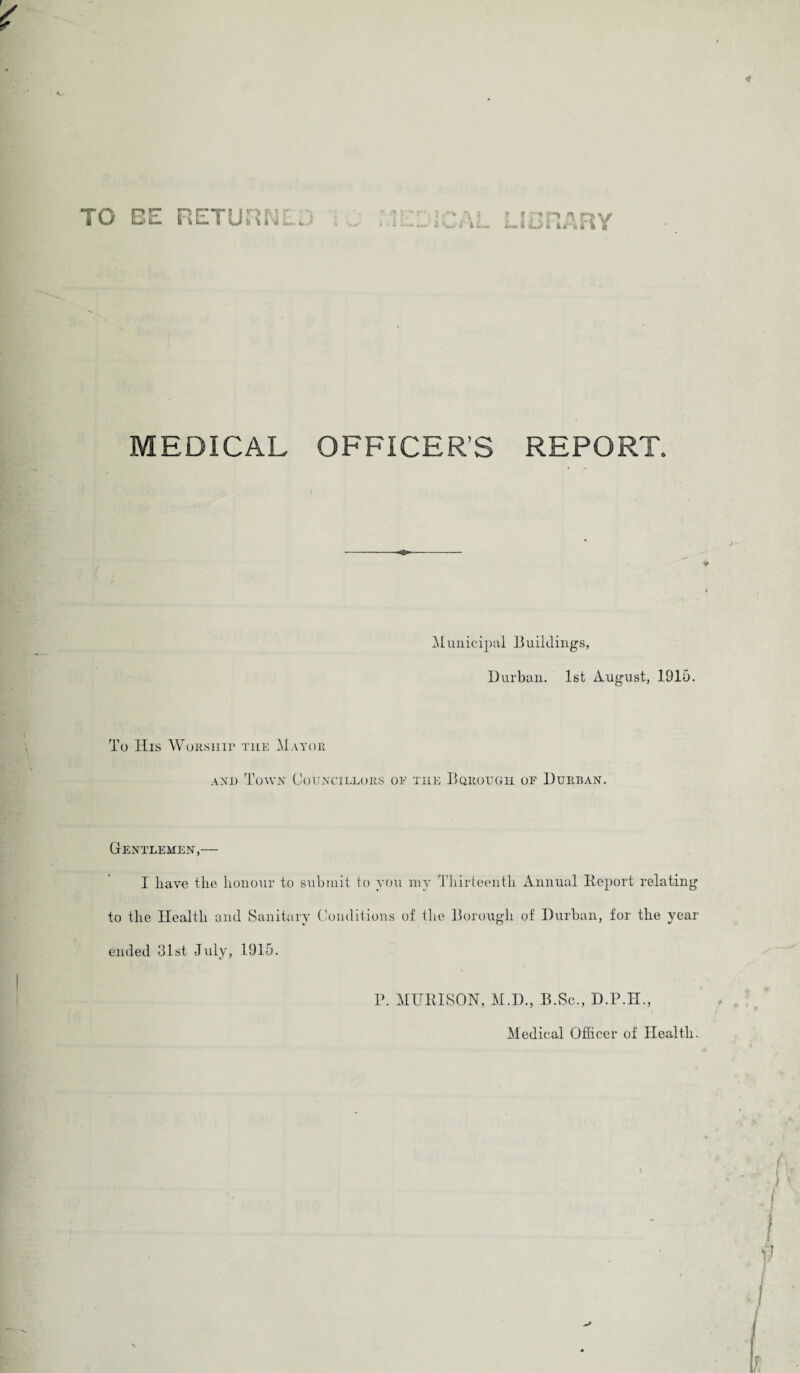 O BE RETURNL it- iBRARY MEDICAL OFFICER’S REPORT. Municipal Buildings, Durban. 1st August, 1916. To His Worship tiie Mayor and Town Councillors oe the Bqrough of Durban. Gentlemen,— I have the honour to submit to you my Thirteenth Annual Report relating to the Health and Sanitary Conditions of the Borough of Durban, for the year ended 31st July, 1915. P. MURISON, M.D., B.Sc., D.P.H., i Medical Officer of Health.