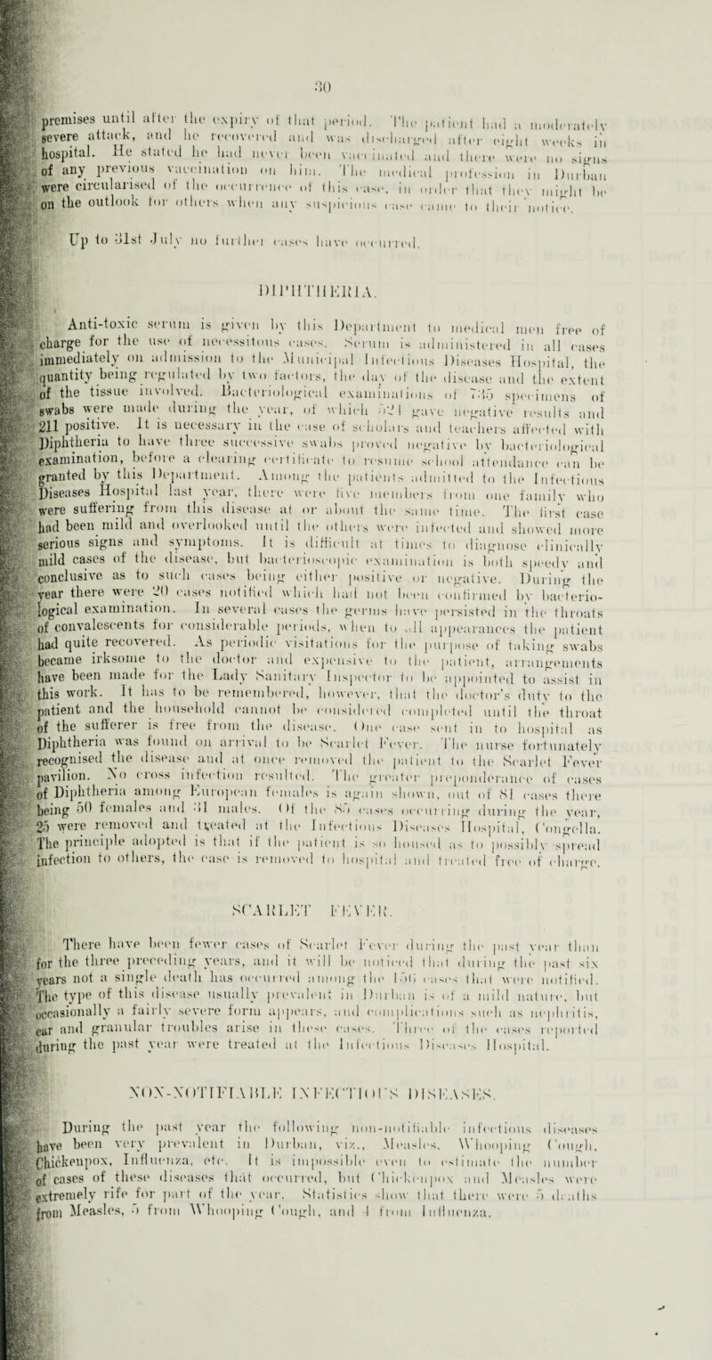 premises until after the expin gevere attack, and lie v of that period •he pal lent had a moderately recovered and was discharged after eight weeks iii hospital. He stated he had never keen vaccinated and there were no signs of any previous vaccination on him. The medical profession in Durban were circularised of the occurrence of this case, in order that they might be oil the outlook tor others when any suspicions case came to their notin'. bp to hist July no iurlhei cast's have occurred. DIPHTHERIA. i Anti-toxic serum is given by this Department to medical men free of §charge for the use of necessitous cast's. Serum is administered in all east's immediately on admission to the Municipal Infectious Diseases Hospital, the quantity being .regulated by two factors, the day of the disease anti the extent of the tissue involved. Bacteriological examinations of 7h5 specimens of swabs were made during the year, of which 52 1 gave negative results and 211 positive. It is necessary m the case of scholars and teachers affected with Diphtheria to have three successive swabs proved negative by bacteriological examination, before a clearing certificate to resume school attendance can be granted by this Department. Among the patients admitted to the Infectious Diseases Hospital last jeai, there were five members from one fam 11 v who were suffering from this disease at or about the same time. The first case had been mild and overlooked until the others were infected and showed more serious signs and symptoms. It is difficult at times to diagnose clinically mild cases of the disease, but bacterioseopic examination is both speedy anil conclusive as to such cases being either positive or negative. During the year there were 20 cases notified which had not boon confirmed by bacterio¬ logical examination. In several eases the germs have persisted in the throats of convalescents for considerable periods, v hen to ,dl appearances the patient had quite recovered. As periodic visitations for the purpose of taking swabs became irksome to the doctor and expensive to the patient, arrangements have been made for the Lady Sanitary Inspector to be appointed to assist in this work. It lias to be remembered, however, that the doctor’s duty to the patient and the household cannot he considered completed until the throat of the sufferer is tree from the disease, (hie case sent m to hospital as Diphtheria was found on arrival to he Scarlet lever. 1 Ik* nurse fortunately recognised the disease and at once removed the patient to the Scarlet Fever pavilion. No cross infection resulted. The greater preponderance of eases of Diphtheria among European females is again shown, out of 81 eases there being DO females and ->1 males, f )t the So eases occurring during the year, 25 were removed and treated at the Infectious Diseases Hospital* Congella'. The principle adopted is that if the patient is so housed as to possibly spread infection to others, the case is removed to hospital and treated free of charge. SCARLET FEVER. There have been fewer cases of Scarlet Fever during the past year than for the three preceding years, and it will be noticed that during the past six ply Years not a single death lias occurred among the Inti cast's that were notified. Tin' tvpe of this disease usually prevalent m Durban i' ot a mild nature, hut 'occasionally a fairly severe form appears, and complications such as nephritis, ear anil granular troubles arise m these eases. 1 hive oi the east's reported ly during the past year were treated at tin* Infectious Diseases Hospital. following noil-notifiable viz., _I XOX-XOTIFTABLE IXEECTIOEK DISEASES ||gfL !?: During the past year the have been very prevalent in Durban, SOhickenpox, Influenza, etc. It is impossible ... of cases of these diseases that occurred, but Chiekonpox and Mcash's Ip extremely rife for part of the year. Statistics show that there V fj-om Measles, •) from Whooping Cough, and I from Influenza. infectious discuses Measles. Wh ooping Cough, even to estimate the number were Statistics show that there were ■) dentils
