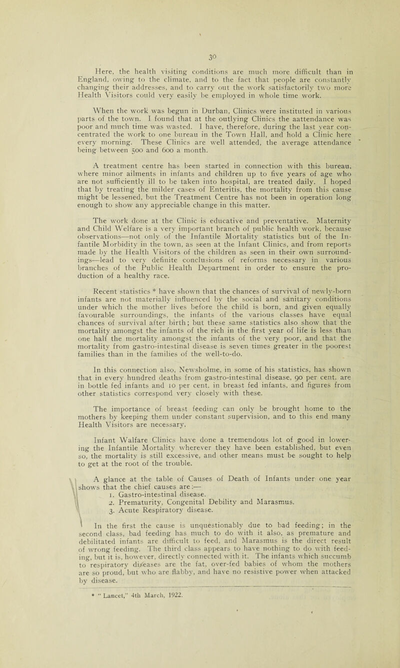 V Here, the health visiting conditions are much more difficult than in England, owing to the climate, and to the fact that people are constantly changing their addresses, and to carry out the work satisfactorily two more Health Visitors could very easily be employed in whole time work. When the work was begun in Durban, Clinics were instituted in various parts of the town. I found that at the outlying Clinics the aattendance was poor and much time was wasted. I have, therefore, during the last year con¬ centrated the work to one bureau in the Town Hall, and hold a Clinic here every morning. These Clinics are well attended, the average attendance being between 500 and 600 a month. A treatment centre has been started in connection with this bureau, where minor ailments in infants and children up to five years of age who are not sufficiently ill to be taken into hospital, are treated daily. 1 hoped that by treating the milder cases of Enteritis, the mortality from this cause might be lessened, but the Treatment Centre has not been in operation long enough to show any appreciable change in this matter. The work done at the Clinic is educative and preventative. Maternity and Child Welfare is a very important branch of public health work, because observations—not only of the Infantile Mortality statistics but of the In¬ fantile Morbidity in the town, as seen at the Infant Clinics, and from reports made by the Health Visitors of the children as seen in their own surround¬ ings—lead to very definite conclusions of reforms necessary in various branches of the Public Health Department in order to ensure the pro¬ duction of a healthy race. Recent statistics * have shown that the chances of survival of newly-born infants are not materially influenced by the social and sanitary conditions under which the mother lives before the child is born, and given equally favourable surroundings, the infants of the various classes have equal chances of survival after birth; but these same statistics also show that the mortality amongst the infants of the rich in the first year of life is less than one half the mortality amongst the infants of the very poor, and that the mortality from gastro-intestinal disease is seven times greater in the poorest families than in the families of the well-to-do. In this connection also, Newsholme, in some of his statistics, has shown that in every hundred deaths from gastro-intestinal disease, 90 per cent, are in bottle fed infants and 10 per cent, in breast fed infants, and figures from other statistics correspond very closely with these. The importance of breast feeding can only be brought home to the mothers by keeping them under constant supervision, and to this end many Health Visitors are necessary. Infant Walfare Clinics have done a tremendous lot of good in lower¬ ing the Infantile Mortality wherever they have been established, but even so, the mortality is still excessive, and other means must be sought to help to get at the root of the trouble. A glance at the table of Causes of Death of Infants under one year shows that the chief causes are :•— 1. Gastro-intestinal disease. 2. Prematurity, Congenital Debility and Marasmus. 3. Acute Respiratory disease. \ In the first the cause is unquestionably due to bad feeding; in the second class, bad feeding has much to do with it also, as premature and debilitated infants are difficult to feed, and Marasmus is the direct result of wrong feeding. The third class appears to have nothing to do with feed¬ ing, but it is, however, directly connected with it. The infants which succumb to respiratory diseases are the fat, over-fed babies of whom the mothers are so proud, but who are flabby, and have no resistive power when attacked by disease. * “ Lancet,’’ 4th March, 1922.
