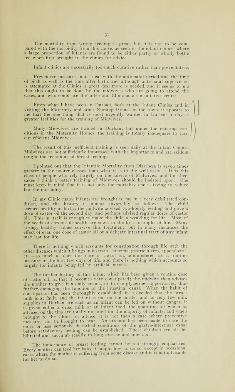 3* The mortality from wrong feeding is great, but it is not to be com¬ pared with the morbidity from this cause, as seen in the infant clinics, where a large proportion of infants are found to be either partly or wholly bottle fed when first brought to the clinics for advice. Infant clinics are necessarily too'much curative rather than preventative. Preventive measures must deal with the ante-natal period and the time of birth as well as the time after birth, and although ante-natal supervision is attempted at the Clinics, a great deal more is needed, and it seems to me that this ought to be done by the midwives who are going to attend the cases, and who could use the ante-natal Clinic as a consultative centre. From what I have seen in Durban, both at the Infant Clinics and in visiting the Maternity and other Nursing Homes in the town, it appears to me that the one thing that is most urgently wanted in Durban to-day is greater facilities for the training of Midwives. Many Midwives are trained in Durban; but under the existing con¬ ditions in the Maternity Homes, the training is totally inadequate to turn out efficient Midwives. The result of this inefficient training is seen daily at the Infant Clinics. Midwives are not sufficiently impressed with the importance and are seldom taught the technique of breast feeding. I pointed out that the Infantile Mortality from Diarrhoea is seven times greater in the poorer classes than what it is in the well-to-do. It is this class of people who rely largely on the advice of Midwives, and for their sakes I think a better training of Midwives should be insisted upon. One must keep in mind that it is not only the mortality one is trying to reduce but the morbidity. In my Clinic many infants are brought to me in a very debilitated con¬ dition, and the history is almost invariably as follows:—The child seemed healthy at birth; the midwife advised two-hourly feeding and gave a dose of castor oil the second day, and perhaps advised regular doses of castor oil. This in itself is enough to make the child a weakling for life. Most of the seeds of chronic ill-health are sown in the first fortnight of life. Many strong, healthy babies survive this treatment, but in many instances the effect of even one dose of castor oil on a delicate intestinal tract of any infant may last for life. There is nothing which accounts for constipation through life with the other diseases which it brings in its train—anaemia, gastric ulcers, appendicitis, etc.—so much as does this dose of castor oil, administered as a routine measure in the first few days of life, and there is nothing which accounts so largely for infants being fed by artificial means. The further history of this infant which has been given a routine dose of castor oil, is, that it becomes very constipated; the midwife then advises the mother to give it a daily enema, or to use glycerine suppositories, thus further damaging the function of the intestinal canal. When the habit of constipation has been thoroughly established, it is decided that the breast milk is at fault, and the infant is put on the bottle; and as very few milk supplies in Durban are such as an infant can be fed on without danger, it is given either a dried milk or an infant food, the quantities of which as advised on the tins are totally unsuited for the majority of infants, and when brought to the Clinic for advice, it is not then a case where preventive measures can be brought to bear. An attempt has been made to cure the more or less seriously disturbed conditions of the gastro-intestinal canal before satisfactory feeding can be established. These children are all de¬ bilitated and succumb readily to lung disease and infection. The importance of breast feeding cannot be too strongly emphasised. Every mother can feed her baby if taught how to do so, except in occasional cases where the mother is suffering from some disease and it is not advisable for her to do so.