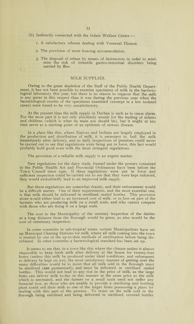 (b) Indirectly connected with the Infant Welfare Centre:— 1. A satisfactory scheme dealing- with Venereal Disease. 2. The provision of more housing accommodation. 3. The disposal of refuse by means of destructors in order to mini¬ mise the risk of infantile gastro-intestinal disorders being carried by flies. MILK SUPPLIES. Owing to the great depletion of the Staff of the Public Health Depart¬ ment, it has not been possible to examine specimens of milk in the bacterio¬ logical laboratory this year, but there is no reason to suppose that the milk is any purer in this respect than it was during the previous year when the bacteriological results of the specimens examined (exceept in a few isolated cases) were found to be very unsatisfactory. At the present time the milk supply in Durban is such as to cause alarm. For the most part it is not only absolutely unsafe for the feeding of infants and children (which is what its main use should be), but it might at any time serve as a starting point of an epidemic of serious disease. In a place like this, where Natives and Indians are largely employed in the production and distribution of milk, it is necessary to boil the milk immediately after delivery, and as daily inspections of premises could never be carried out to see that regulations were being put in force, this fact would probably hold good even with the most stringent regulations. The provision of a reliable milk supply is an urgent matter. New regulations for the dairy trade, framed under the powers contained in the Public Health Act and Provincial Ordinances have been before the Town Council since 1920. If these regulations were put in force and sufficient inspection could be carried out to see that they were kept enforced, they would undoubtedly lead to an improved milk supply. But these regulations are somewhat drastic, and their enforcement would be a difficult matter. One of their requirements, and the most essential one, is that milk should be delivered in sterilised, sealed bottles. This provision alone would either lead to an increased cost of milk, or to loss on part of the farmers who are producing milk on a small scale, and who cannot compete with those who are doing it on a large scale. The cost to the Municipality of the sanitary inspection of the dairies at a long distance from the Borough would be great, as also would be the cost of veterinary inspection. In some countries in sub-tropical zones, certain Municipalities have set up Municipal Clearing Stations for milk, where all milk coming into the town is treated by one of the up-to-date methods of sterilization before being dis¬ tributed. In other countries a bacteriological standard has been set up. It seems to me that, in a town like this where the climate makes it almost impossible to keep fresh milk after delivery at the house for twenty-four hours (unless this milk be produced under ideal conditions, and subsequent to delivery be kept on ice), the most satisfactory manner of getting over the many difficulties would be to insist that all milk sold in the Borough must be sterilised (not pasteurised), and must be delivered in sterilised sealed bottles. This would not lead to any rise in the price of milk, as the large firms can deliver milk to-day in this manner at the same price as the milk which is untreated, and the farmer on a small scale need not suffer any financial loss, as those who are unable to provide a sterilising and bottling plant could sell their milk to one of the larger firms possessing a plant for dealing with this part of the process. To insist on the milk sold in the Borough being sterilised and being delivered in sterilised, covered bottles