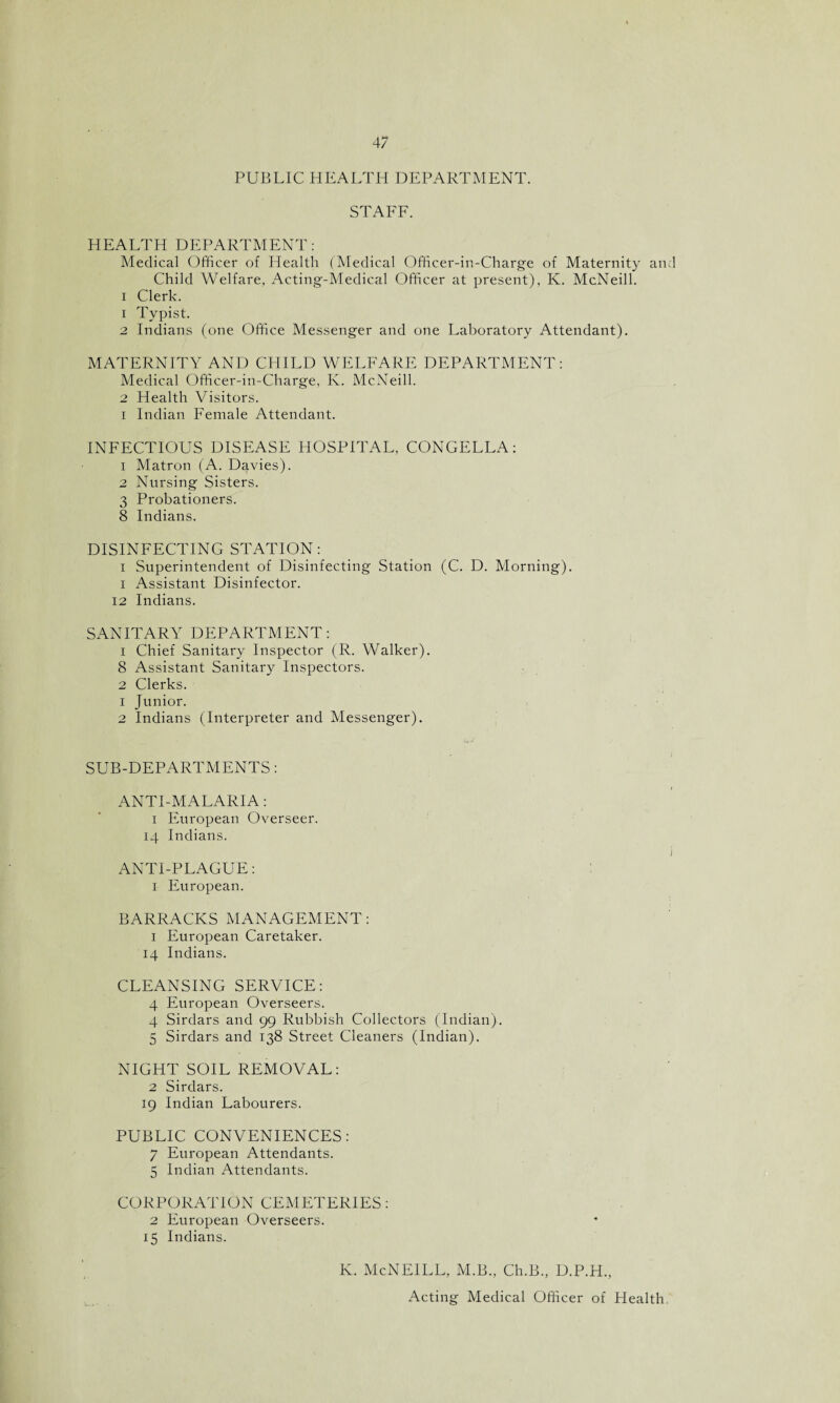 PUBLIC HEALTH DEPARTMENT. STAFF. HEALTH DEPARTMENT: Medical Officer of Health (Medical Officer-in-Charge of Maternity an: Child Welfare, Acting-Medical Officer at present), K. McNeill, i Clerk. 1 Typist. 2 Indians (one Office Messenger and one Laboratory Attendant). MATERNITY AND CHILD WELFARE DEPARTMENT: Medical Officer-in-Charge, K. McNeill. 2 Health Visitors, i Indian Female Attendant. INFECTIOUS DISEASE HOSPITAL, CONGELLA: 1 Matron (A. Davies). 2 Nursing Sisters. 3 Probationers. 8 Indians. DISINFECTING STATION: i Superintendent of Disinfecting Station (C. D. Morning), i Assistant Disinfector. 12 Indians. SANITARY DEPARTMENT: 1 Chief Sanitary Inspector (R. Walker). 8 Assistant Sanitary Inspectors. 2 Clerks. 1 Junior. 2 Indians (Interpreter and Messenger). SUB-DEPARTMENTS: ANTI-MALARIA: i European Overseer. 14 Indians. ANTI-PLAGUE: 1 European. BARRACKS MANAGEMENT: 1 European Caretaker. 14 Indians. CLEANSING SERVICE: 4 European Overseers. 4 Sirdars and 99 Rubbish Collectors (Indian). 5 Sirdars and 138 Street Cleaners (Indian). NIGHT SOIL REMOVAL: 2 Sirdars. 19 Indian Labourers. PUBLIC CONVENIENCES: 7 European Attendants. 5 Indian Attendants. CORPORATION CEMETERIES: 2 European Overseers. 15 Indians. K. McNEILL, M.B., Ch.B., D.P.H., Acting Medical Officer of Health.