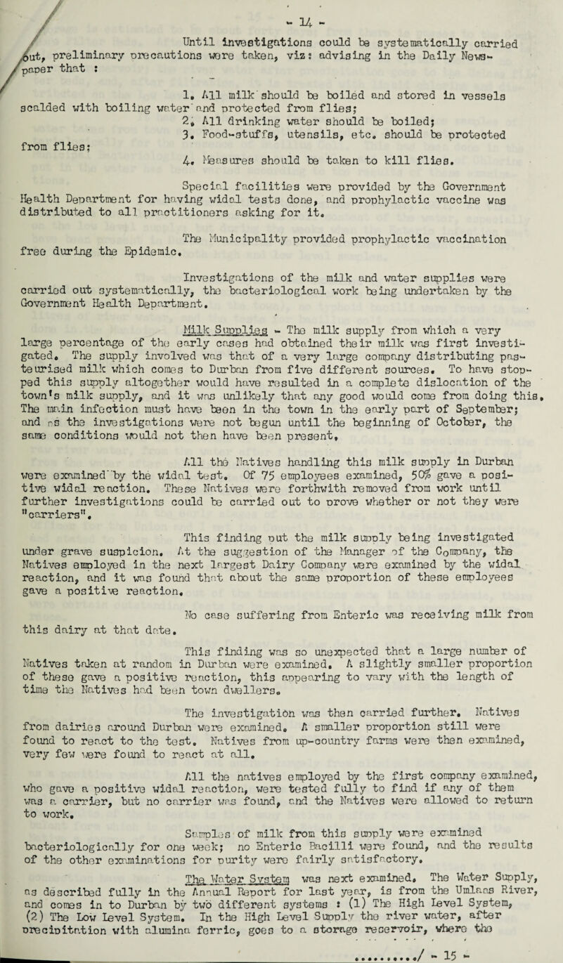 Until investigations could be systematically carried ut, preliminary orecautions were taken, viz: advising in the Daily News- pane r that : 1. All milk should be boiled and stored In vessels scalded with boiling water and protected from flies; 2. All drinking water should be boiled; 3. Food-stuffs, utensils, etc. should be protected from flies; 4. Measures should be taken to kill flies. Special facilities were provided by the Government Health Department for ho.ving widal tests done, and prophylactic vaccine was distributed to all practitioners asking for it* The Municipality provided prophylactic vaccination free during the Epidemic. Investigations of the milk and water supplies were carried out systematically, the bacteriological work being undertaken by the Government Health Department. Milk Supplies - The milk supply from which a very large percentage of the early cases had obtained their milk was first investi¬ gated* The supply involved was that of a very large company distributing pas¬ teurised milk which comes to Durban from five different sources. To have stop¬ ped this supply altogether would have resulted in a complete dislocation of the town!s milk supply, and it was unlikely that any good would come from doing this. The main infection must have been in the town in the early part of September; and ns the investigations were not begun until the beginning of October, the same conditions would not then have been present. All the Natives handling this milk suoply in Durban were examined'by the widal test. Of 75 employees examined, 50% gave a posi¬ tive widal reaction. These Natives were forthwith removed from work until further investigations could be carried out to prove whether or not they were carriers. This finding out the milk sunoly being investigated under grave suspicion. At the suggestion of the Manager of the Company, the Natives employed in the next largest Dairy Company were examined by the widal reaction, and it was found that about the same proportion of these employees gave a positive reaction. No case suffering from Enteric was receiving milk from this dairy at that date. This finding was so unexpected that a large number of Natives taken at random in Durban were examined, A slightly smaller proportion of these gave a positive reaction, this appearing to vary with the length of time tiie Natives had been town dwellers* The investigation was then carried further. Natives from dairies around Durban were examined* A smaller proportion still were found to react to the test. Natives from up-country farms were then examined, very few were found to react at all. All the natives employed by the first company examined, who gave a positive widal reaction, were tested fully to find if any of them was a carrier, but no carrier was found, and the Natives were allowed to return to work. Samples of milk from this supply were examined bacteriologically for one week; no Enteric Bacilli were found, and the results of the other examinations for ourity were fairly satisfactory. Tfye Water System was next examined. The Water Supply, a3 described fully in the Annual Report for last year, is from the Umlaas River, and cones in to Durban by two different systems : (l) The High level System, (2) The Low level System. In the High Level Supply the river water, after precipitr/tion with alumina ferric, goes to a storage reservoir, where the ... »*. / t __:. ./ -15 -