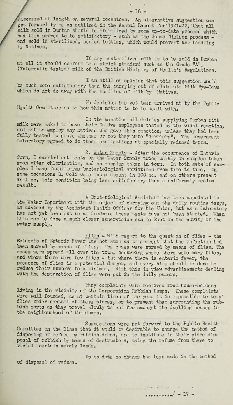 — 16 — discussed at length on several occasions. An alternative suggestion was pat forward by me Q3 outlined in the Annual Report for'1921-22, that all millc sold in Durban should be sterilized by some up-to-date process whifch has been proved to be satisfactory - such a3 the Jonas Nielson process - and sold in sterilized, sealed bottles# which would prevent anv handling by Natives. If any unsterilized milk is to be sold in Durban at all it should conform to a strict standard such as the Grade A, (Tuberculin tested) milk of the British Ministry of Health’s Regulations. I am still of opinion that this suggestion wbuld be much more satisfactory than the carrying out of elaborate Milk Bye-Laws which do not do away with the handling of milk by Natives. No decision has yet been arrived at by the Public Health Committee as to how this matter is to be dealt with# In the meantime all dairies supplying Durban with milk were aeked to have their Native employees tested by the widal reaction, and not to employ any natives who gave this reaction, unless they had been fully tested to prove whether or not they were ^carriers*’. The Government Laboratory agreed to do these examinations at specially reduced terms, 2* Water Supply - After the occurrence of Enteric form, I carried out tests on the Water Supply twice weekly on samples taken' soon after chlorination, and on samples taken in town. In both sets of sam¬ ples I have found large bacteriological variations’from time to time* C& some occasions B# Coli were found absent in 100 cc. and on others present in 1 cc. this condition being less satisfactory than a uniformaly medium result. A Bacteriological Assistant has been appointed to the Water Department with the object of carrying out the daily routine tesys, as advised by the Assistant Health Officer for the Union, but os a laboratory has not yet been put up at Coedmore these tests have not been started. When this can be done a much closer suoervision can be kept on the purity of the water suoply* Fife 3 - With regard to the question of flies - the Epidemic of Enteric Fever was not 3uch as to suggest that the infection’had been spread by means of flies. The cases were spread by means of flies® The cases were spread all over the town, occurring where there were many flies, and where there were few flies - but where there is enteric fever, the presence of flies is a potential danger, and everything should be done to reduce their numbers to a minimum. With this in view advertisements dealing with the destruction of flies were put in the daily papers. Many complaints were received from house-holders living in the vicinity of the Corporation Rubbish Dumps, These complaints were well founded, as at certain times of the year it is impossible to keep' flies under control at these places, or to prevent them surrounding the rub¬ bish carts as they travel slowly to and fro amongst the dwelling houses in the neighbourhood of the dumps. Suggestions were put forward to the Public Health Committee on the lines that it would be desirable to change the method of disposing of refuse by rubbish dumos, and to institute in their plaoe dis¬ posal of rubbish by means of destructors, using the refuse from these to reclaim certain marchy lands. Up to date no change has been made in the method of disposal of refuse. / - 17 -