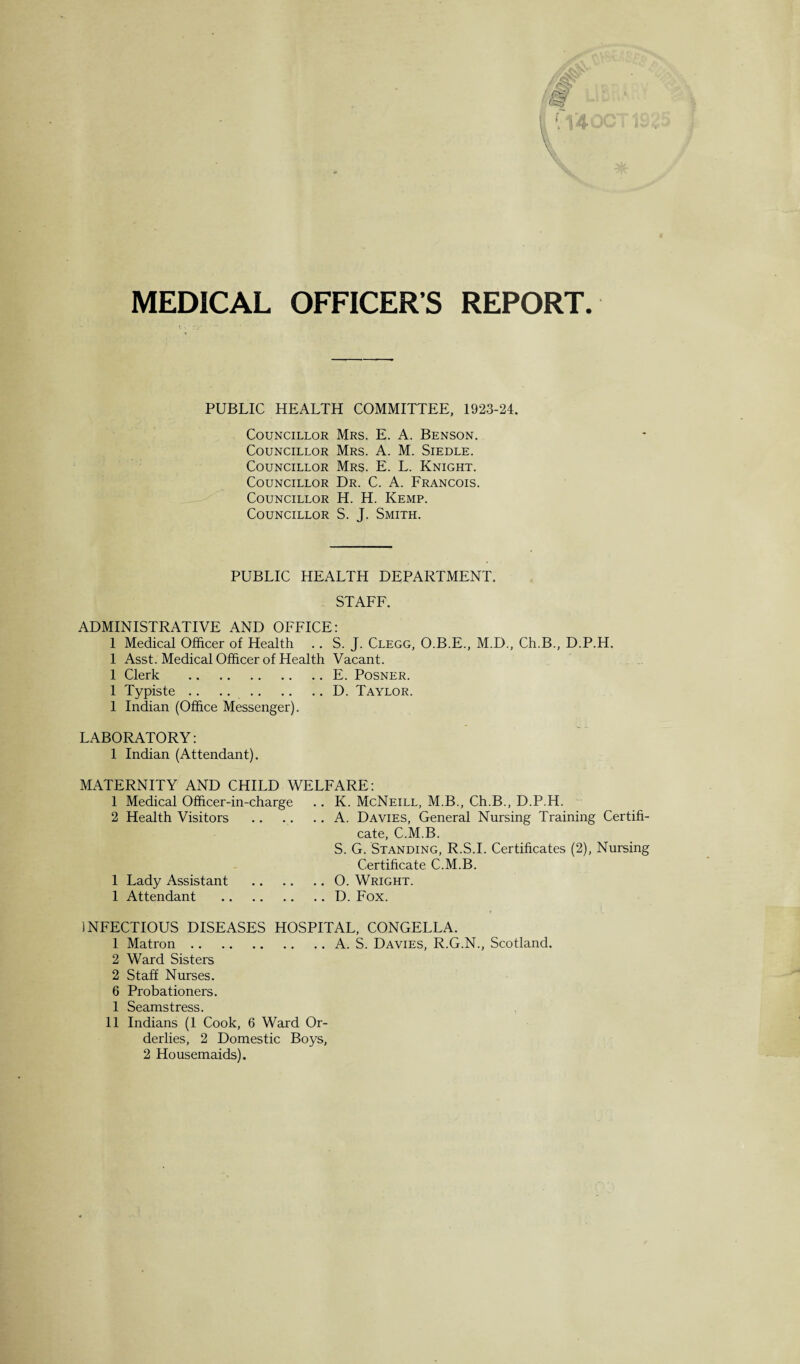 MEDICAL OFFICER’S REPORT. PUBLIC HEALTH COMMITTEE, 1923-24. Councillor Mrs. E. A. Benson. Councillor Mrs. A. M. Siedle. Councillor Mrs. E. L. Knight. Councillor Dr. C. A. Francois. Councillor H. H. Kemp. Councillor S. J. Smith. PUBLIC HEALTH DEPARTMENT. STAFF. ADMINISTRATIVE AND OFFICE: 1 Medical Officer of Health .. S. J. Clegg, O.B.E., M.D., Ch.B., D.P.H. 1 Asst. Medical Officer of Health Vacant. 1 Clerk .E. Posner. 1 Typiste.D. Taylor. 1 Indian (Office Messenger). LABORATORY: 1 Indian (Attendant). MATERNITY AND CHILD WELFARE: 1 Medical Officer-in-charge .. K. McNeill, M.B., Ch.B., D.P.H. 2 Health Visitors .A. Davies, General Nursing Training Certifi¬ cate, C.M.B. S. G. Standing, R.S.I. Certificates (2), Nursing Certificate C.M.B. 1 Lady Assistant .O. Wright. 1 Attendant .D. Fox. INFECTIOUS DISEASES HOSPITAL, CONGELLA. 1 Matron.A. S. Davies, R.G.N., Scotland. 2 Ward Sisters 2 Staff Nurses. 6 Probationers. 1 Seamstress. 11 Indians (1 Cook, 6 Ward Or¬ derlies, 2 Domestic Boys, 2 Housemaids).